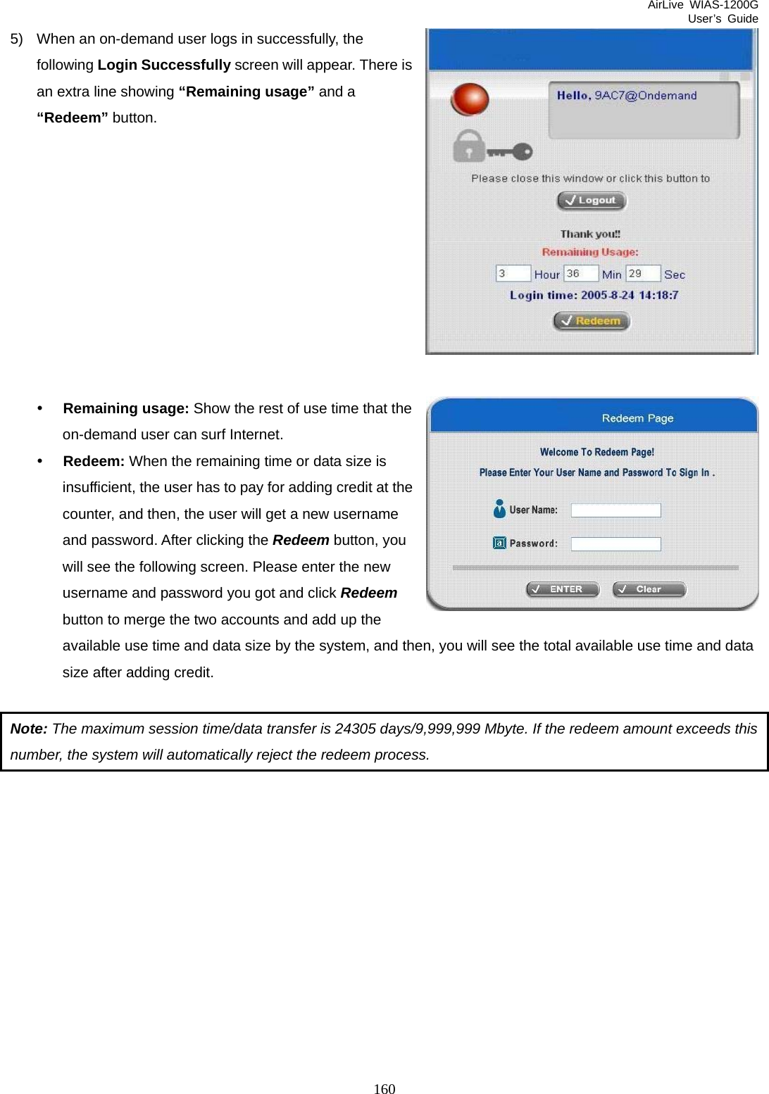 AirLive WIAS-1200G User’s Guide 160  5)  When an on-demand user logs in successfully, the following Login Successfully screen will appear. There isan extra line showing “Remaining usage” and a “Redeem” button.           y Remaining usage: Show the rest of use time that the on-demand user can surf Internet. y Redeem: When the remaining time or data size is insufficient, the user has to pay for adding credit at the counter, and then, the user will get a new username and password. After clicking the Redeem button, you will see the following screen. Please enter the new username and password you got and click Redeem button to merge the two accounts and add up the available use time and data size by the system, and then, you will see the total available use time and data size after adding credit.  Note: The maximum session time/data transfer is 24305 days/9,999,999 Mbyte. If the redeem amount exceeds this number, the system will automatically reject the redeem process.          