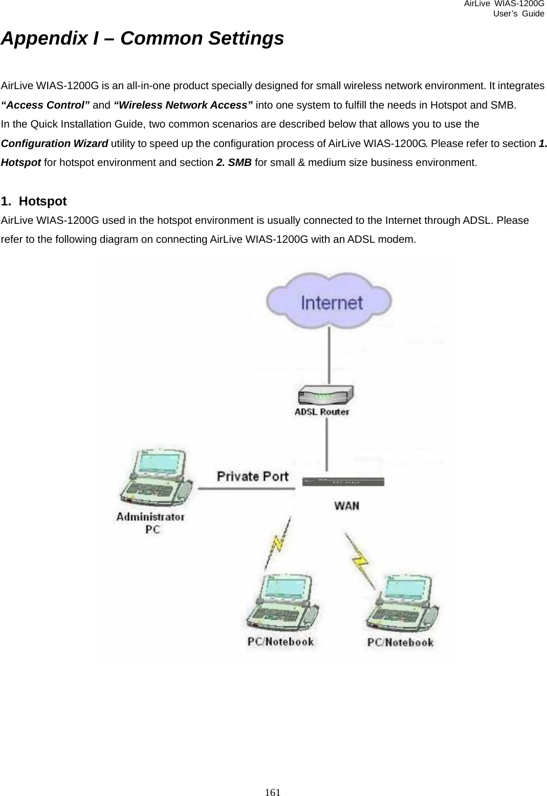 AirLive WIAS-1200G User’s Guide 161 Appendix I – Common Settings AirLive WIAS-1200G is an all-in-one product specially designed for small wireless network environment. It integrates “Access Control” and “Wireless Network Access” into one system to fulfill the needs in Hotspot and SMB. In the Quick Installation Guide, two common scenarios are described below that allows you to use the Configuration Wizard utility to speed up the configuration process of AirLive WIAS-1200G. Please refer to section 1. Hotspot for hotspot environment and section 2. SMB for small &amp; medium size business environment.  1. Hotspot AirLive WIAS-1200G used in the hotspot environment is usually connected to the Internet through ADSL. Please refer to the following diagram on connecting AirLive WIAS-1200G with an ADSL modem.  