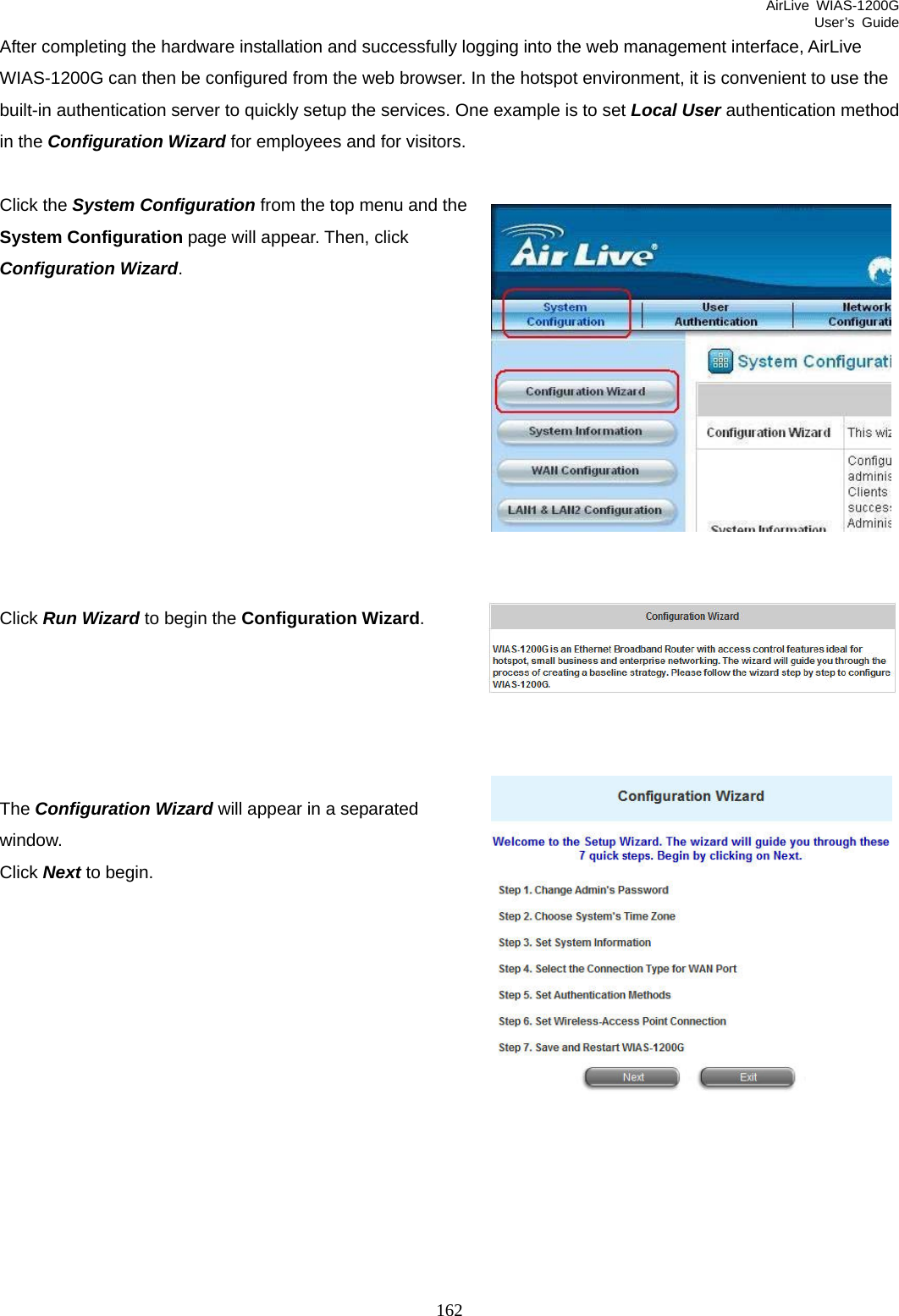 AirLive WIAS-1200G User’s Guide 162 After completing the hardware installation and successfully logging into the web management interface, AirLive WIAS-1200G can then be configured from the web browser. In the hotspot environment, it is convenient to use the built-in authentication server to quickly setup the services. One example is to set Local User authentication method in the Configuration Wizard for employees and for visitors.    Click the System Configuration from the top menu and the System Configuration page will appear. Then, click Configuration Wizard.           Click Run Wizard to begin the Configuration Wizard.      The Configuration Wizard will appear in a separated window.  Click Next to begin.              