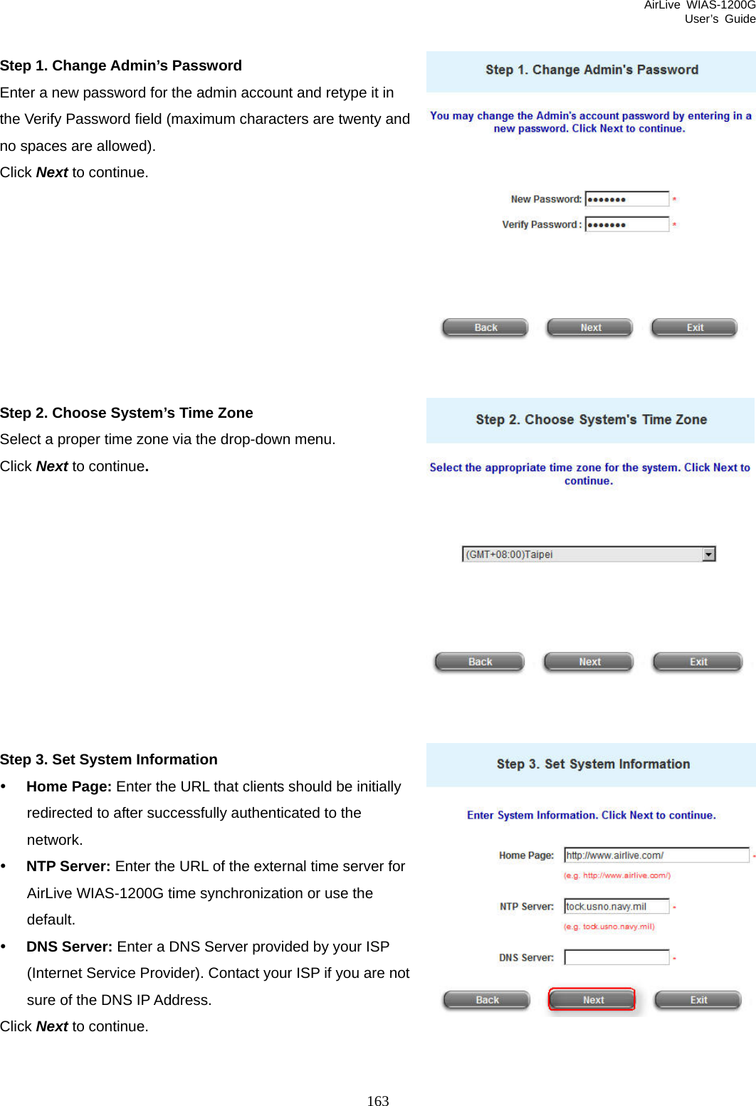 AirLive WIAS-1200G User’s Guide 163  Step 1. Change Admin’s Password Enter a new password for the admin account and retype it in the Verify Password field (maximum characters are twenty and no spaces are allowed).   Click Next to continue.         Step 2. Choose System’s Time Zone Select a proper time zone via the drop-down menu. Click Next to continue.           Step 3. Set System Information y Home Page: Enter the URL that clients should be initially redirected to after successfully authenticated to the network. y NTP Server: Enter the URL of the external time server for AirLive WIAS-1200G time synchronization or use the default. y DNS Server: Enter a DNS Server provided by your ISP (Internet Service Provider). Contact your ISP if you are not sure of the DNS IP Address. Click Next to continue.   