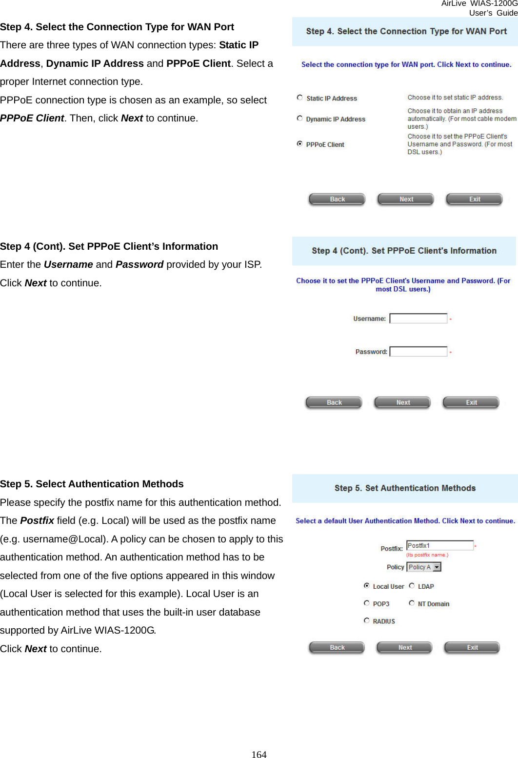 AirLive WIAS-1200G User’s Guide 164 Step 4. Select the Connection Type for WAN Port There are three types of WAN connection types: Static IP Address, Dynamic IP Address and PPPoE Client. Select a proper Internet connection type. PPPoE connection type is chosen as an example, so select PPPoE Client. Then, click Next to continue.       Step 4 (Cont). Set PPPoE Client’s Information Enter the Username and Password provided by your ISP.   Click Next to continue.           Step 5. Select Authentication Methods Please specify the postfix name for this authentication method. The Postfix field (e.g. Local) will be used as the postfix name (e.g. username@Local). A policy can be chosen to apply to this authentication method. An authentication method has to be selected from one of the five options appeared in this window (Local User is selected for this example). Local User is an authentication method that uses the built-in user database supported by AirLive WIAS-1200G. Click Next to continue.      