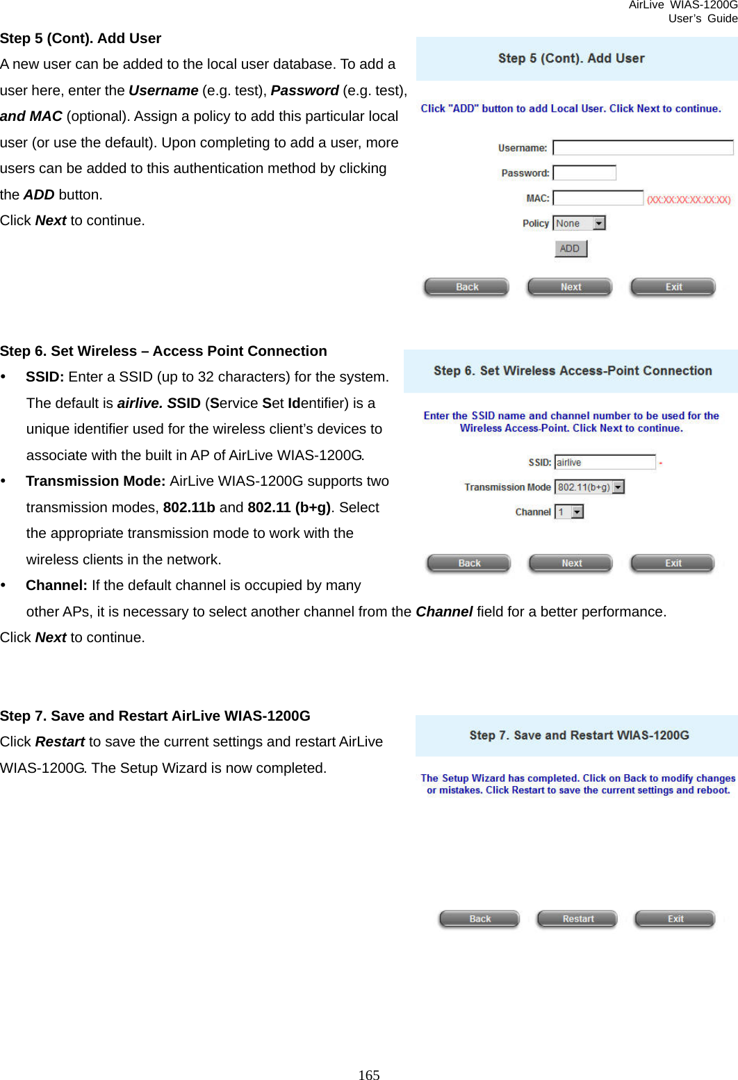 AirLive WIAS-1200G User’s Guide 165 st), g Step 5 (Cont). Add User A new user can be added to the local user database. To add a user here, enter the Username (e.g. test), Password (e.g. teand MAC (optional). Assign a policy to add this particular local user (or use the default). Upon completing to add a user, more users can be added to this authentication method by clickinthe ADD button. Click Next to continue.     Step 6. Set Wireless – Access Point Connection y SSID: Enter a SSID (up to 32 characters) for the system. The default is airlive. SSID (Service Set Identifier) is a unique identifier used for the wireless client’s devices to associate with the built in AP of AirLive WIAS-1200G.   y Transmission Mode: AirLive WIAS-1200G supports two transmission modes, 802.11b and 802.11 (b+g). Select the appropriate transmission mode to work with the wireless clients in the network. y Channel: If the default channel is occupied by many other APs, it is necessary to select another channel from the Channel field for a better performance.  Click Next to continue.   Step 7. Save and Restart AirLive WIAS-1200G Click Restart to save the current settings and restart AirLive WIAS-1200G. The Setup Wizard is now completed.           