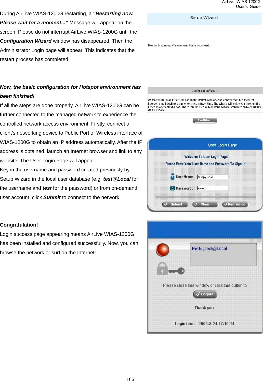 AirLive WIAS-1200G User’s Guide 166 During AirLive WIAS-1200G restarting, a “Restarting now. Please wait for a moment...” Message will appear on the screen. Please do not interrupt AirLive WIAS-1200G until the Configuration Wizard window has disappeared. Then the Administrator Login page will appear. This indicates that the restart process has completed.   Now, the basic configuration for Hotspot environment has been finished! If all the steps are done properly, AirLive WIAS-1200G can be further connected to the managed network to experience the controlled network access environment. Firstly, connect a client’s networking device to Public Port or Wireless interface of WIAS-1200G to obtain an IP address automatically. After the IP address is obtained, launch an Internet browser and link to any website. The User Login Page will appear. Key in the username and password created previously by Setup Wizard in the local user database (e.g. test@Local for the username and test for the password) or from on-demand user account, click Submit to connect to the network.   Congratulation! Login success page appearing means AirLive WIAS-1200G has been installed and configured successfully. Now, you can browse the network or surf on the Internet!   