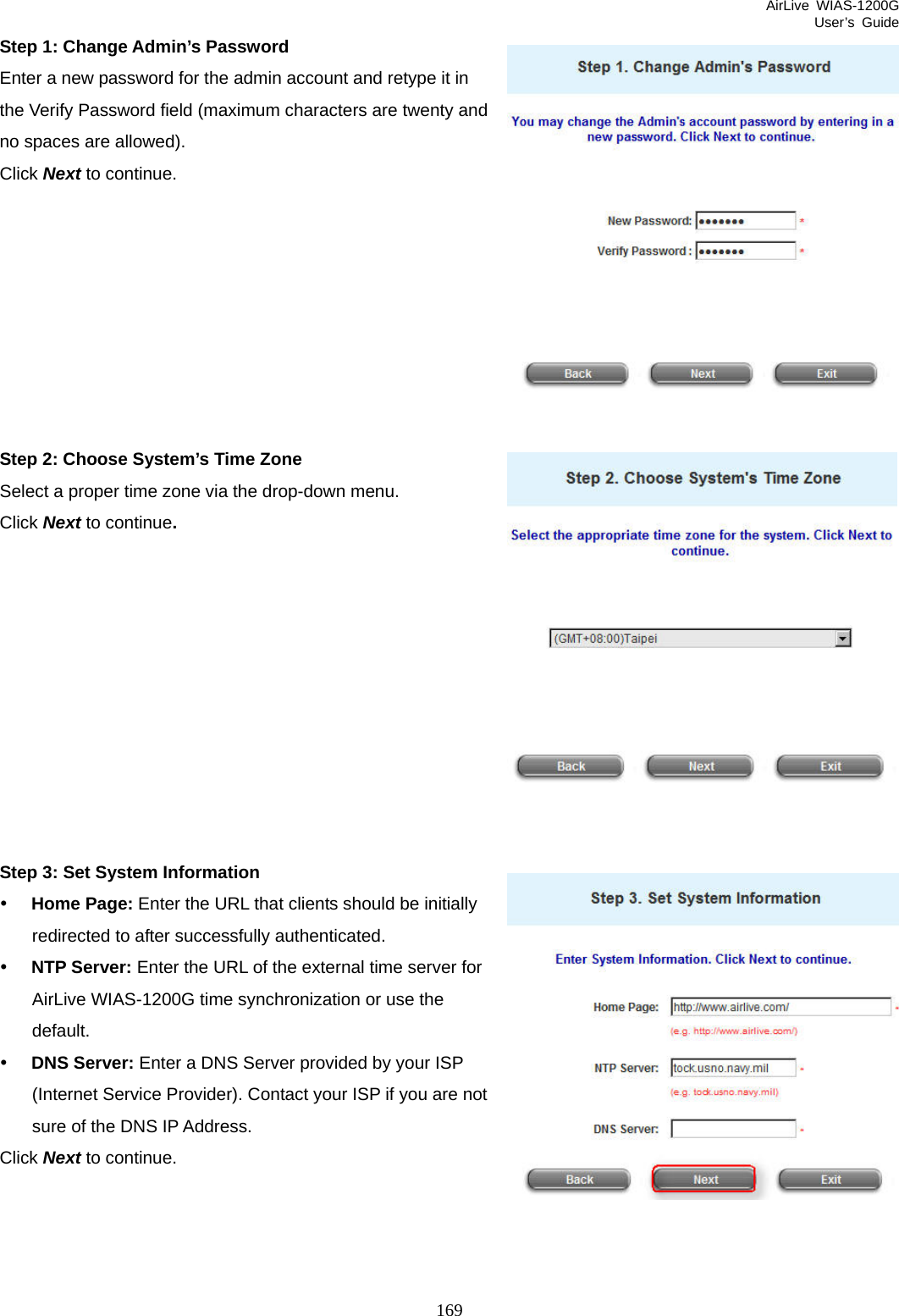 AirLive WIAS-1200G User’s Guide 169 Step 1: Change Admin’s Password Enter a new password for the admin account and retype it in the Verify Password field (maximum characters are twenty and no spaces are allowed).   Click Next to continue.         Step 2: Choose System’s Time Zone Select a proper time zone via the drop-down menu. Click Next to continue.           Step 3: Set System Information y Home Page: Enter the URL that clients should be initially redirected to after successfully authenticated. y NTP Server: Enter the URL of the external time server for AirLive WIAS-1200G time synchronization or use the default. y DNS Server: Enter a DNS Server provided by your ISP (Internet Service Provider). Contact your ISP if you are not sure of the DNS IP Address. Click Next to continue. 