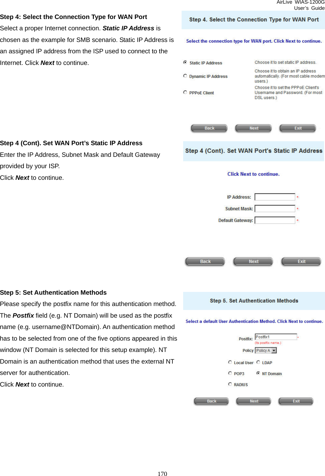 AirLive WIAS-1200G User’s Guide 170 Step 4: Select the Connection Type for WAN Port Select a proper Internet connection. Static IP Address is chosen as the example for SMB scenario. Static IP Address is an assigned IP address from the ISP used to connect to the Internet. Click Next to continue.       Step 4 (Cont). Set WAN Port’s Static IP Address Enter the IP Address, Subnet Mask and Default Gateway provided by your ISP.   Click Next to continue.          Step 5: Set Authentication Methods Please specify the postfix name for this authentication method. The Postfix field (e.g. NT Domain) will be used as the postfix name (e.g. username@NTDomain). An authentication method has to be selected from one of the five options appeared in this window (NT Domain is selected for this setup example). NT Domain is an authentication method that uses the external NT server for authentication. Click Next to continue.  