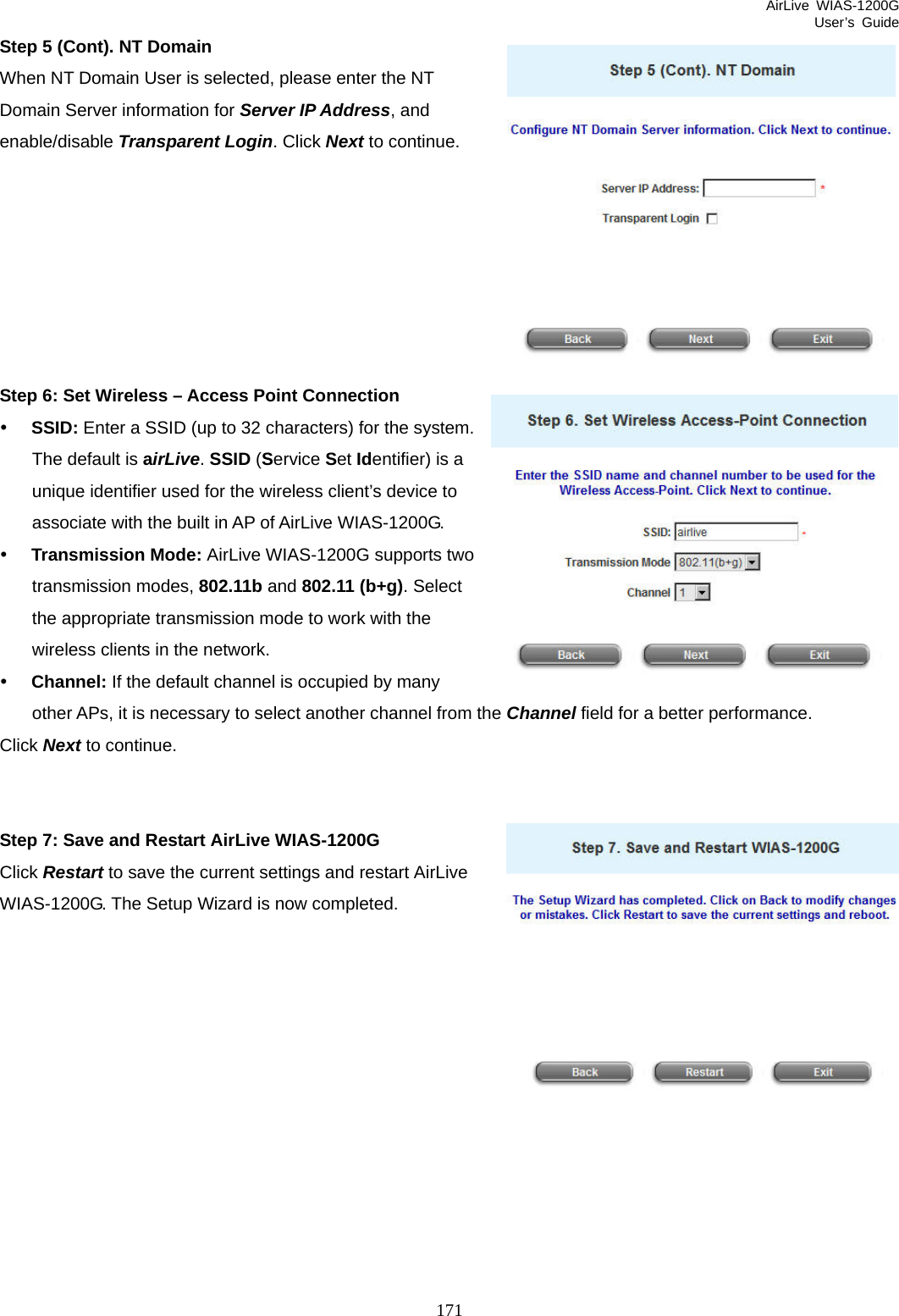 AirLive WIAS-1200G User’s Guide 171 Step 5 (Cont). NT Domain When NT Domain User is selected, please enter the NT Domain Server information for Server IP Address, and enable/disable Transparent Login. Click Next to continue.        Step 6: Set Wireless – Access Point Connection y SSID: Enter a SSID (up to 32 characters) for the system. The default is airLive. SSID (Service Set Identifier) is a unique identifier used for the wireless client’s device to associate with the built in AP of AirLive WIAS-1200G.   y Transmission Mode: AirLive WIAS-1200G supports two transmission modes, 802.11b and 802.11 (b+g). Select the appropriate transmission mode to work with the wireless clients in the network. y Channel: If the default channel is occupied by many other APs, it is necessary to select another channel from the Channel field for a better performance.  Click Next to continue.   Step 7: Save and Restart AirLive WIAS-1200G Click Restart to save the current settings and restart AirLive WIAS-1200G. The Setup Wizard is now completed.            