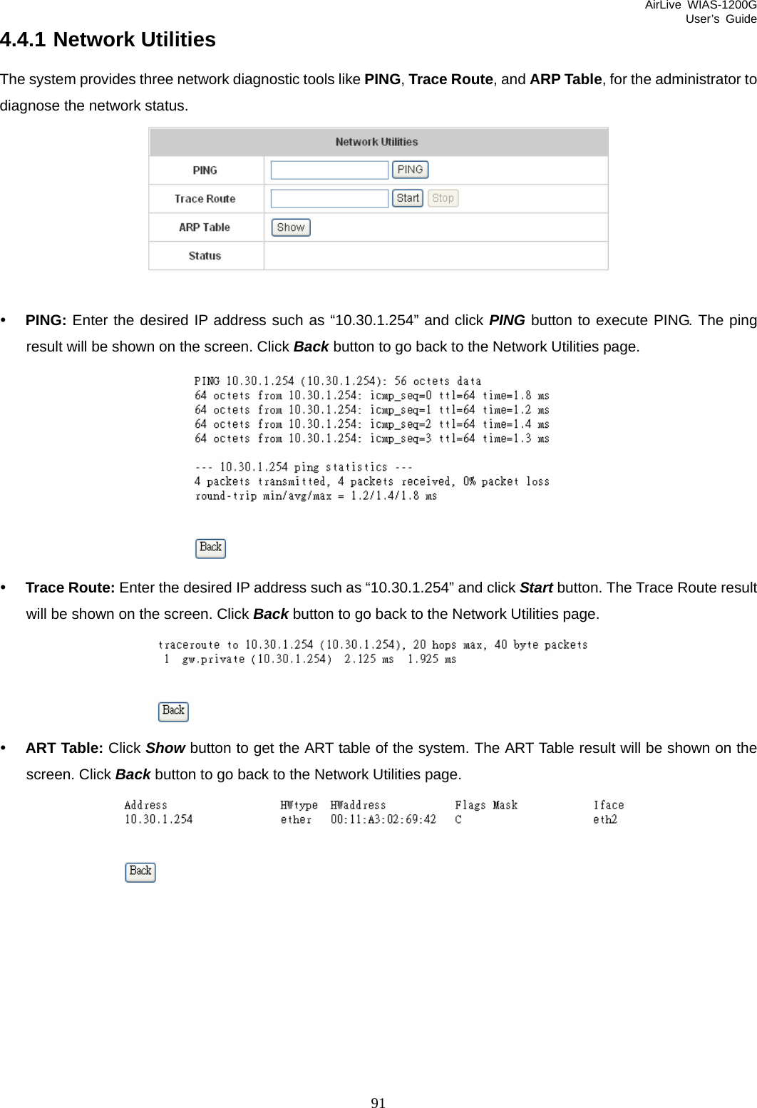 AirLive WIAS-1200G User’s Guide 91 4.4.1 Network Utilities The system provides three network diagnostic tools like PING, Trace Route, and ARP Table, for the administrator to diagnose the network status.   y PING: Enter the desired IP address such as “10.30.1.254” and click PING button to execute PING. The ping result will be shown on the screen. Click Back button to go back to the Network Utilities page.  y Trace Route: Enter the desired IP address such as “10.30.1.254” and click Start button. The Trace Route result will be shown on the screen. Click Back button to go back to the Network Utilities page.  y ART Table: Click Show button to get the ART table of the system. The ART Table result will be shown on the screen. Click Back button to go back to the Network Utilities page.     