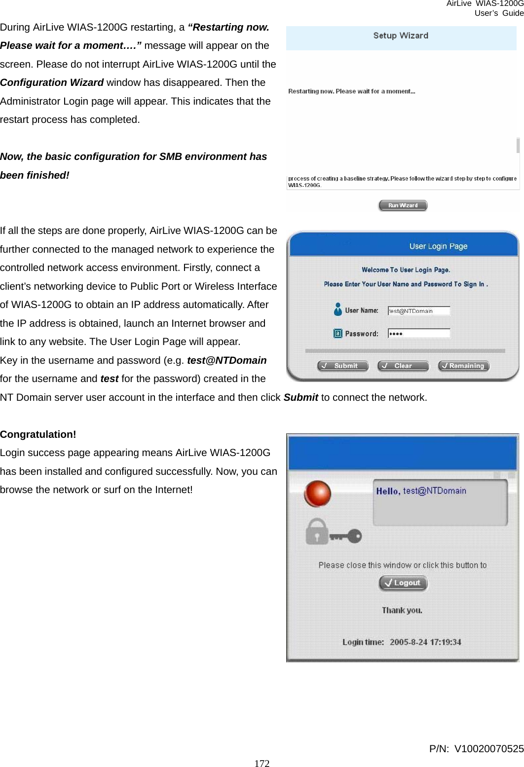 AirLive WIAS-1200G User’s Guide 172 e During AirLive WIAS-1200G restarting, a “Restarting now. Please wait for a moment….” message will appear on the screen. Please do not interrupt AirLive WIAS-1200G until the Configuration Wizard window has disappeared. Then the Administrator Login page will appear. This indicates that the restart process has completed.  Now, the basic configuration for SMB environment has been finished!   If all the steps are done properly, AirLive WIAS-1200G can bfurther connected to the managed network to experience the controlled network access environment. Firstly, connect a client’s networking device to Public Port or Wireless Interface of WIAS-1200G to obtain an IP address automatically. After the IP address is obtained, launch an Internet browser and link to any website. The User Login Page will appear. Key in the username and password (e.g. test@NTDomain for the username and test for the password) created in the NT Domain server user account in the interface and then click Submit to connect the network.  Congratulation! Login success page appearing means AirLive WIAS-1200G has been installed and configured successfully. Now, you can browse the network or surf on the Internet!              P/N: V10020070525 