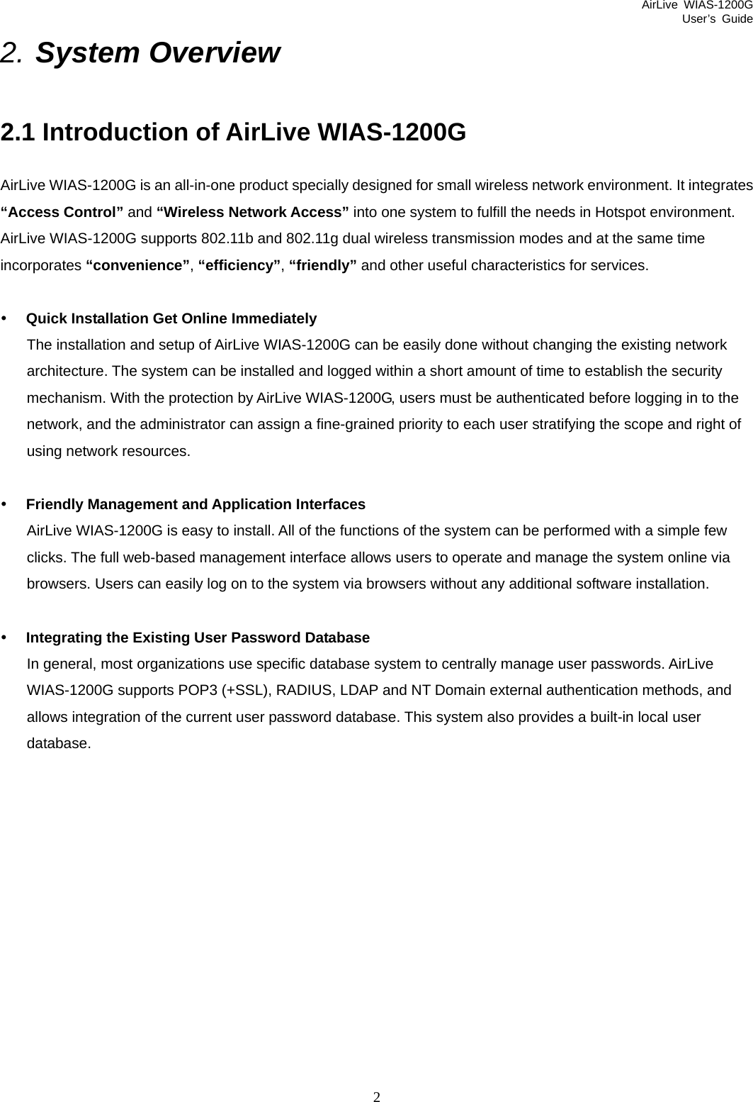 AirLive WIAS-1200G User’s Guide 2 2. System Overview 2.1 Introduction of AirLive WIAS-1200G AirLive WIAS-1200G is an all-in-one product specially designed for small wireless network environment. It integrates “Access Control” and “Wireless Network Access” into one system to fulfill the needs in Hotspot environment. AirLive WIAS-1200G supports 802.11b and 802.11g dual wireless transmission modes and at the same time incorporates “convenience”, “efficiency”, “friendly” and other useful characteristics for services.  y Quick Installation Get Online Immediately The installation and setup of AirLive WIAS-1200G can be easily done without changing the existing network architecture. The system can be installed and logged within a short amount of time to establish the security mechanism. With the protection by AirLive WIAS-1200G, users must be authenticated before logging in to the network, and the administrator can assign a fine-grained priority to each user stratifying the scope and right of using network resources.  y Friendly Management and Application Interfaces AirLive WIAS-1200G is easy to install. All of the functions of the system can be performed with a simple few clicks. The full web-based management interface allows users to operate and manage the system online via browsers. Users can easily log on to the system via browsers without any additional software installation.  y Integrating the Existing User Password Database In general, most organizations use specific database system to centrally manage user passwords. AirLive WIAS-1200G supports POP3 (+SSL), RADIUS, LDAP and NT Domain external authentication methods, and allows integration of the current user password database. This system also provides a built-in local user database.           