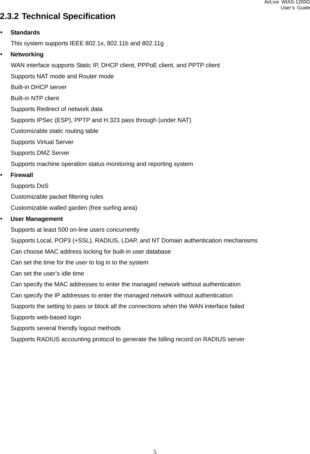 AirLive WIAS-1200G User’s Guide 5 2.3.2 Technical Specification y Standards This system supports IEEE 802.1x, 802.11b and 802.11g y Networking WAN interface supports Static IP, DHCP client, PPPoE client, and PPTP client Supports NAT mode and Router mode   Built-in DHCP server Built-in NTP client Supports Redirect of network data   Supports IPSec (ESP), PPTP and H.323 pass through (under NAT) Customizable static routing table   Supports Virtual Server   Supports DMZ Server Supports machine operation status monitoring and reporting system   y Firewall Supports DoS Customizable packet filtering rules Customizable walled garden (free surfing area) y User Management Supports at least 500 on-line users concurrently   Supports Local, POP3 (+SSL), RADIUS, LDAP, and NT Domain authentication mechanisms     Can choose MAC address locking for built-in user database Can set the time for the user to log in to the system   Can set the user’s idle time   Can specify the MAC addresses to enter the managed network without authentication Can specify the IP addresses to enter the managed network without authentication Supports the setting to pass or block all the connections when the WAN interface failed   Supports web-based login Supports several friendly logout methods   Supports RADIUS accounting protocol to generate the billing record on RADIUS server 