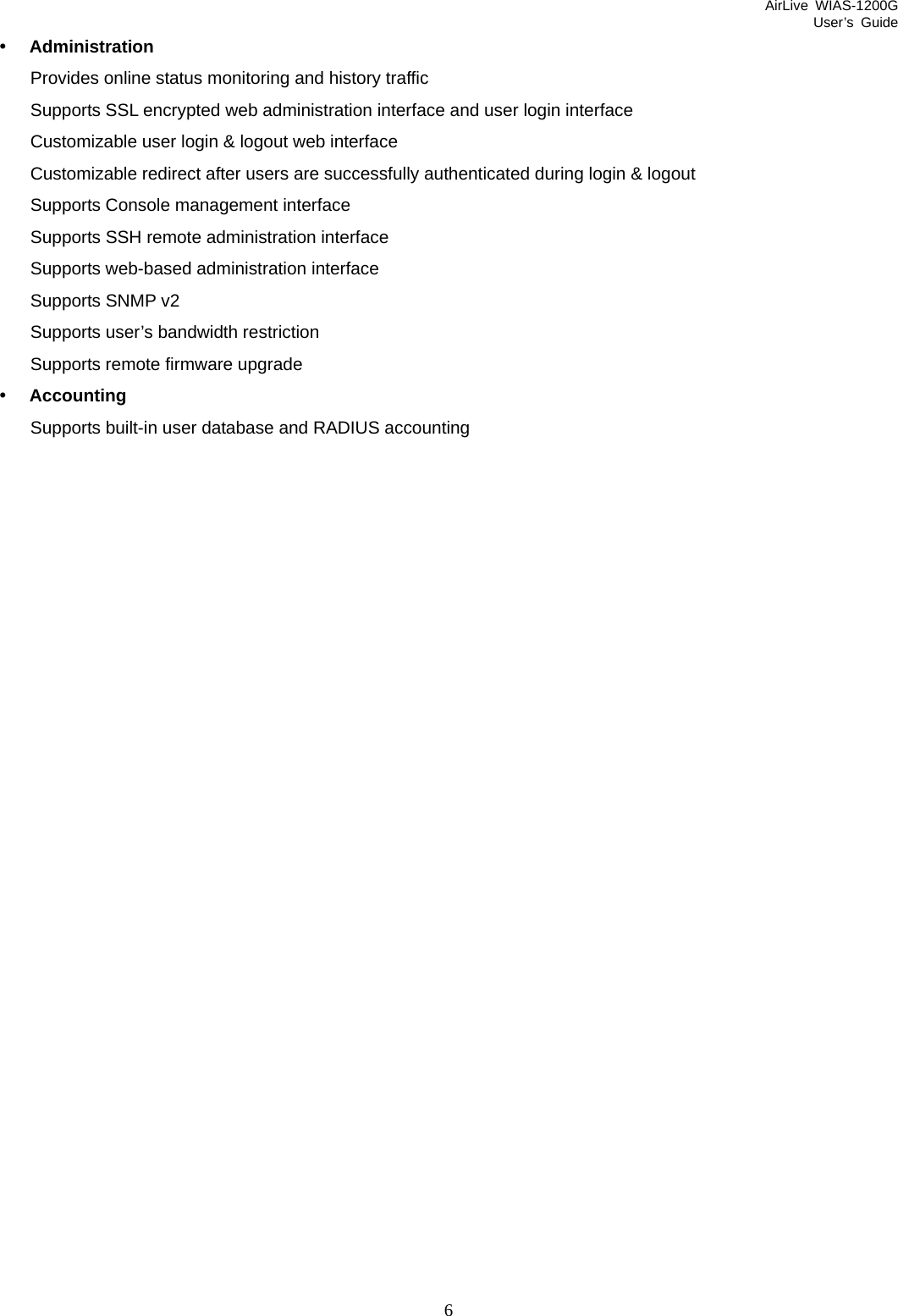 AirLive WIAS-1200G User’s Guide 6 y Administration Provides online status monitoring and history traffic   Supports SSL encrypted web administration interface and user login interface   Customizable user login &amp; logout web interface Customizable redirect after users are successfully authenticated during login &amp; logout   Supports Console management interface Supports SSH remote administration interface     Supports web-based administration interface   Supports SNMP v2 Supports user’s bandwidth restriction   Supports remote firmware upgrade y Accounting Supports built-in user database and RADIUS accounting                            