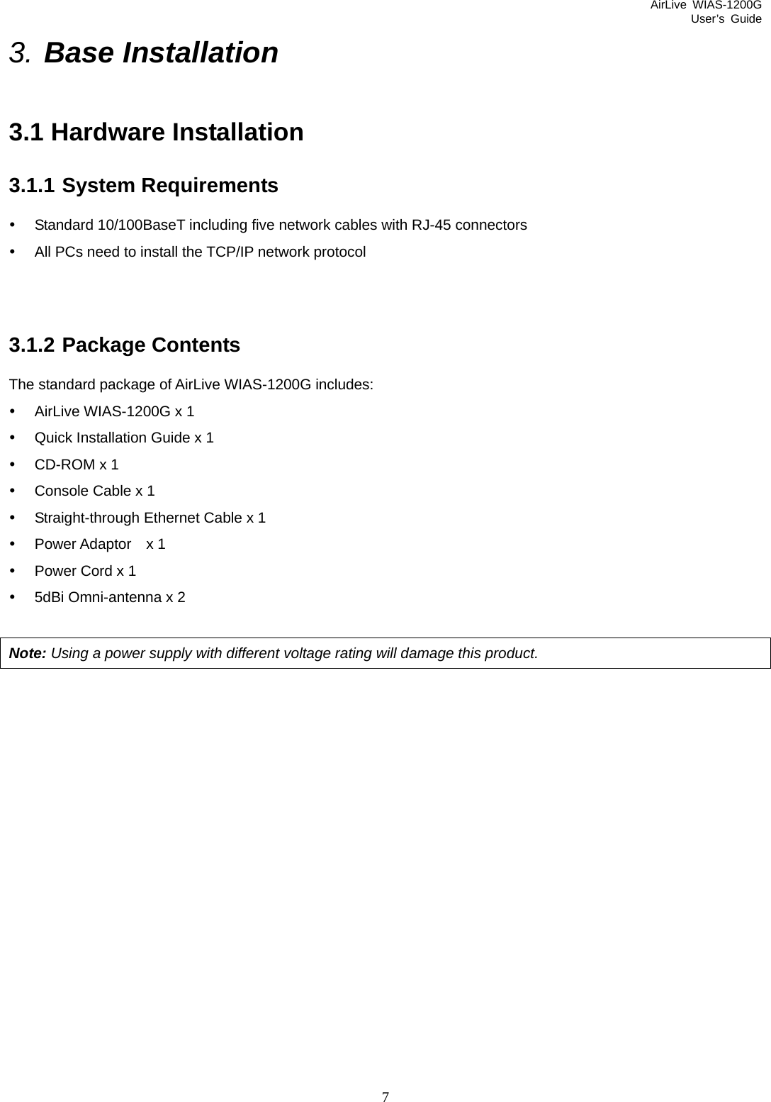 AirLive WIAS-1200G User’s Guide 7 3. Base Installation 3.1 Hardware Installation 3.1.1 System Requirements y  Standard 10/100BaseT including five network cables with RJ-45 connectors y  All PCs need to install the TCP/IP network protocol   3.1.2 Package Contents The standard package of AirLive WIAS-1200G includes: y  AirLive WIAS-1200G x 1 y  Quick Installation Guide x 1 y  CD-ROM x 1 y  Console Cable x 1 y  Straight-through Ethernet Cable x 1 y  Power Adaptor  x 1 y  Power Cord x 1 y  5dBi Omni-antenna x 2  Note: Using a power supply with different voltage rating will damage this product.                