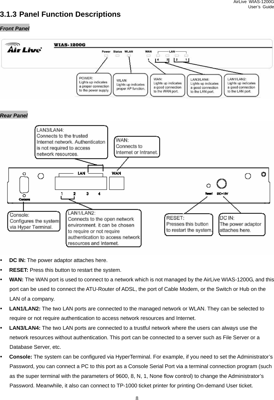 AirLive WIAS-1200G User’s Guide 8 3.1.3 Panel Function Descriptions Front Panel   Rear Panel    y DC IN: The power adaptor attaches here. y RESET: Press this button to restart the system. y WAN: The WAN port is used to connect to a network which is not managed by the AirLive WIAS-1200G, and this port can be used to connect the ATU-Router of ADSL, the port of Cable Modem, or the Switch or Hub on the LAN of a company. y LAN1/LAN2: The two LAN ports are connected to the managed network or WLAN. They can be selected to require or not require authentication to access network resources and Internet. y LAN3/LAN4: The two LAN ports are connected to a trustful network where the users can always use the network resources without authentication. This port can be connected to a server such as File Server or a Database Server, etc. y Console: The system can be configured via HyperTerminal. For example, if you need to set the Administrator’s Password, you can connect a PC to this port as a Console Serial Port via a terminal connection program (such as the super terminal with the parameters of 9600, 8, N, 1, None flow control) to change the Administrator’s Password. Meanwhile, it also can connect to TP-1000 ticket printer for printing On-demand User ticket.   