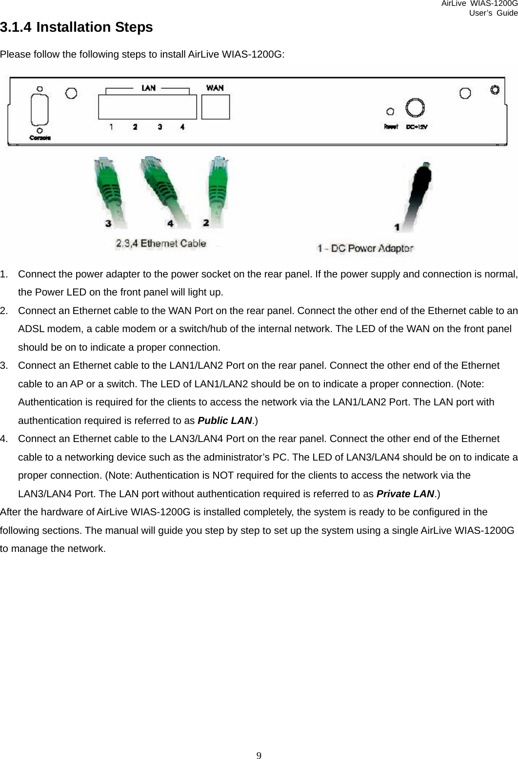 AirLive WIAS-1200G User’s Guide 9 3.1.4 Installation Steps Please follow the following steps to install AirLive WIAS-1200G:  1.  Connect the power adapter to the power socket on the rear panel. If the power supply and connection is normal, the Power LED on the front panel will light up. 2.  Connect an Ethernet cable to the WAN Port on the rear panel. Connect the other end of the Ethernet cable to an ADSL modem, a cable modem or a switch/hub of the internal network. The LED of the WAN on the front panel should be on to indicate a proper connection. 3.  Connect an Ethernet cable to the LAN1/LAN2 Port on the rear panel. Connect the other end of the Ethernet cable to an AP or a switch. The LED of LAN1/LAN2 should be on to indicate a proper connection. (Note: Authentication is required for the clients to access the network via the LAN1/LAN2 Port. The LAN port with authentication required is referred to as Public LAN.) 4.  Connect an Ethernet cable to the LAN3/LAN4 Port on the rear panel. Connect the other end of the Ethernet cable to a networking device such as the administrator’s PC. The LED of LAN3/LAN4 should be on to indicate a proper connection. (Note: Authentication is NOT required for the clients to access the network via the LAN3/LAN4 Port. The LAN port without authentication required is referred to as Private LAN.) After the hardware of AirLive WIAS-1200G is installed completely, the system is ready to be configured in the following sections. The manual will guide you step by step to set up the system using a single AirLive WIAS-1200G to manage the network.  