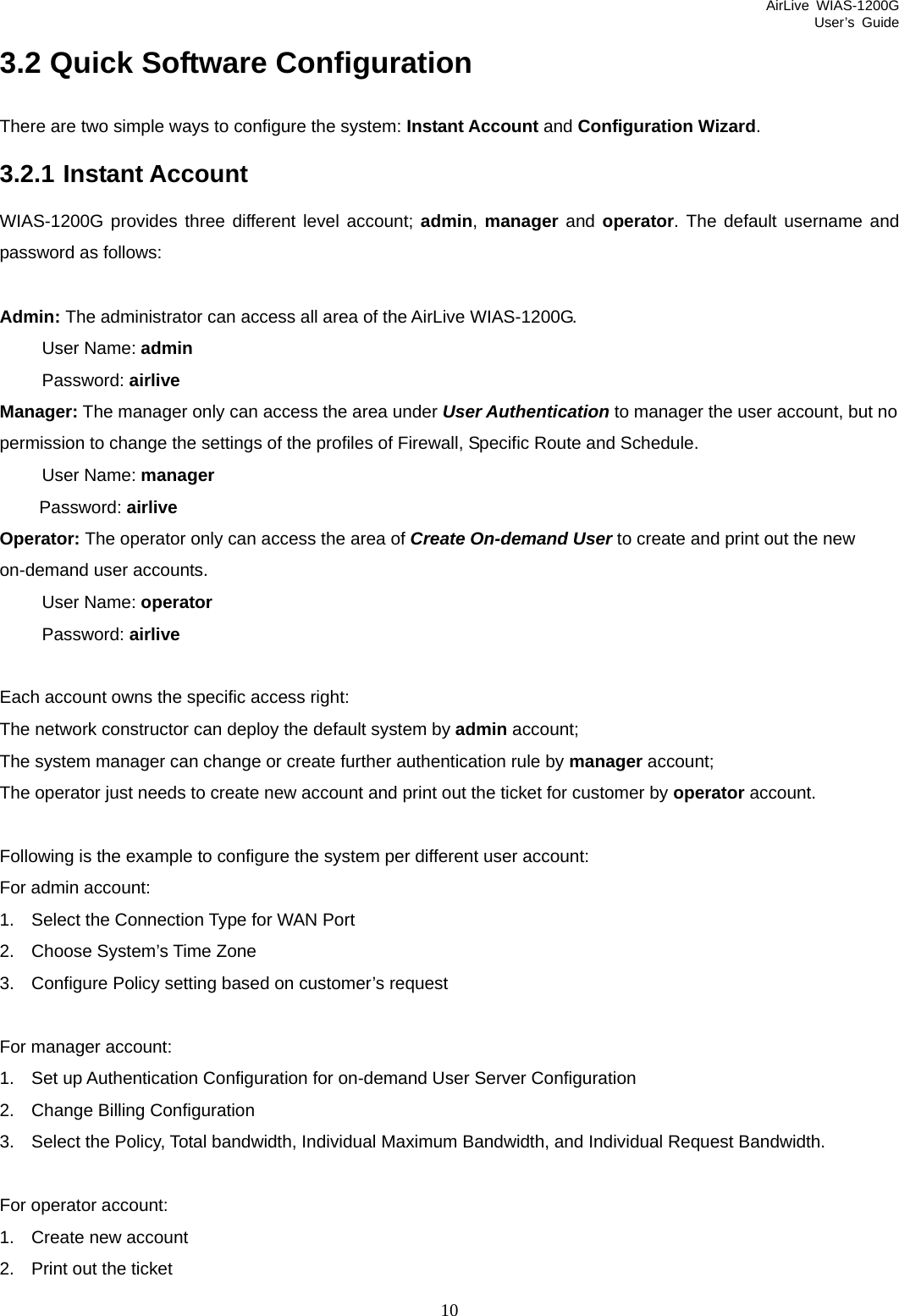 AirLive WIAS-1200G User’s Guide 10 3.2 Quick Software Configuration There are two simple ways to configure the system: Instant Account and Configuration Wizard.  3.2.1 Instant Account WIAS-1200G provides three different level account; admin, manager and operator. The default username and password as follows:  Admin: The administrator can access all area of the AirLive WIAS-1200G. User Name: admin Password: airlive Manager: The manager only can access the area under User Authentication to manager the user account, but no permission to change the settings of the profiles of Firewall, Specific Route and Schedule.   User Name: manager Password: airlive Operator: The operator only can access the area of Create On-demand User to create and print out the new on-demand user accounts.   User Name: operator   Password: airlive  Each account owns the specific access right: The network constructor can deploy the default system by admin account;   The system manager can change or create further authentication rule by manager account;   The operator just needs to create new account and print out the ticket for customer by operator account.    Following is the example to configure the system per different user account: For admin account: 1.  Select the Connection Type for WAN Port 2.  Choose System’s Time Zone 3.  Configure Policy setting based on customer’s request  For manager account: 1.  Set up Authentication Configuration for on-demand User Server Configuration 2.  Change Billing Configuration 3.  Select the Policy, Total bandwidth, Individual Maximum Bandwidth, and Individual Request Bandwidth.  For operator account: 1.  Create new account 2.  Print out the ticket 