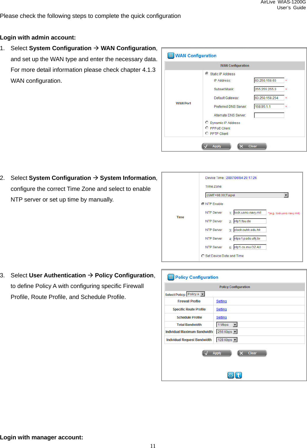 AirLive WIAS-1200G User’s Guide 11 Please check the following steps to complete the quick configuration  Login with admin account: 1. Select System Configuration Æ WAN Configuration, and set up the WAN type and enter the necessary data. For more detail information please check chapter 4.1.3 WAN configuration.         2. Select System Configuration Æ System Information, configure the correct Time Zone and select to enable NTP server or set up time by manually.       3. Select User Authentication Æ Policy Configuration, to define Policy A with configuring specific Firewall Profile, Route Profile, and Schedule Profile.             Login with manager account: 