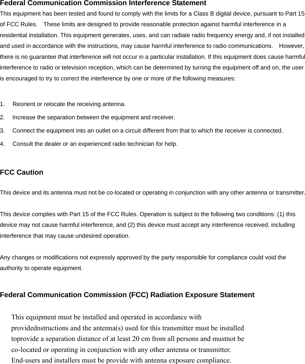 Federal Communication Commission Interference Statement This equipment has been tested and found to comply with the limits for a Class B digital device, pursuant to Part 15 of FCC Rules.    These limits are designed to provide reasonable protection against harmful interference in a residential installation. This equipment generates, uses, and can radiate radio frequency energy and, if not installed and used in accordance with the instructions, may cause harmful interference to radio communications.    However, there is no guarantee that interference will not occur in a particular installation. If this equipment does cause harmful interference to radio or television reception, which can be determined by turning the equipment off and on, the user is encouraged to try to correct the interference by one or more of the following measures:      1.  Reorient or relocate the receiving antenna. 2.  Increase the separation between the equipment and receiver. 3.  Connect the equipment into an outlet on a circuit different from that to which the receiver is connected. 4.  Consult the dealer or an experienced radio technician for help.  FCC Caution  This device and its antenna must not be co-located or operating in conjunction with any other antenna or transmitter.  This device complies with Part 15 of the FCC Rules. Operation is subject to the following two conditions: (1) this device may not cause harmful interference, and (2) this device must accept any interference received, including interference that may cause undesired operation.   Any changes or modifications not expressly approved by the party responsible for compliance could void the authority to operate equipment.  Federal Communication Commission (FCC) Radiation Exposure Statement        This equipment must be installed and operated in accordance with providednstructions and the antenna(s) used for this transmitter must be installed toprovide a separation distance of at least 20 cm from all persons and mustnot be co-located or operating in conjunction with any other antenna or transmitter. End-users and installers must be provide with antenna exposure compliance. 