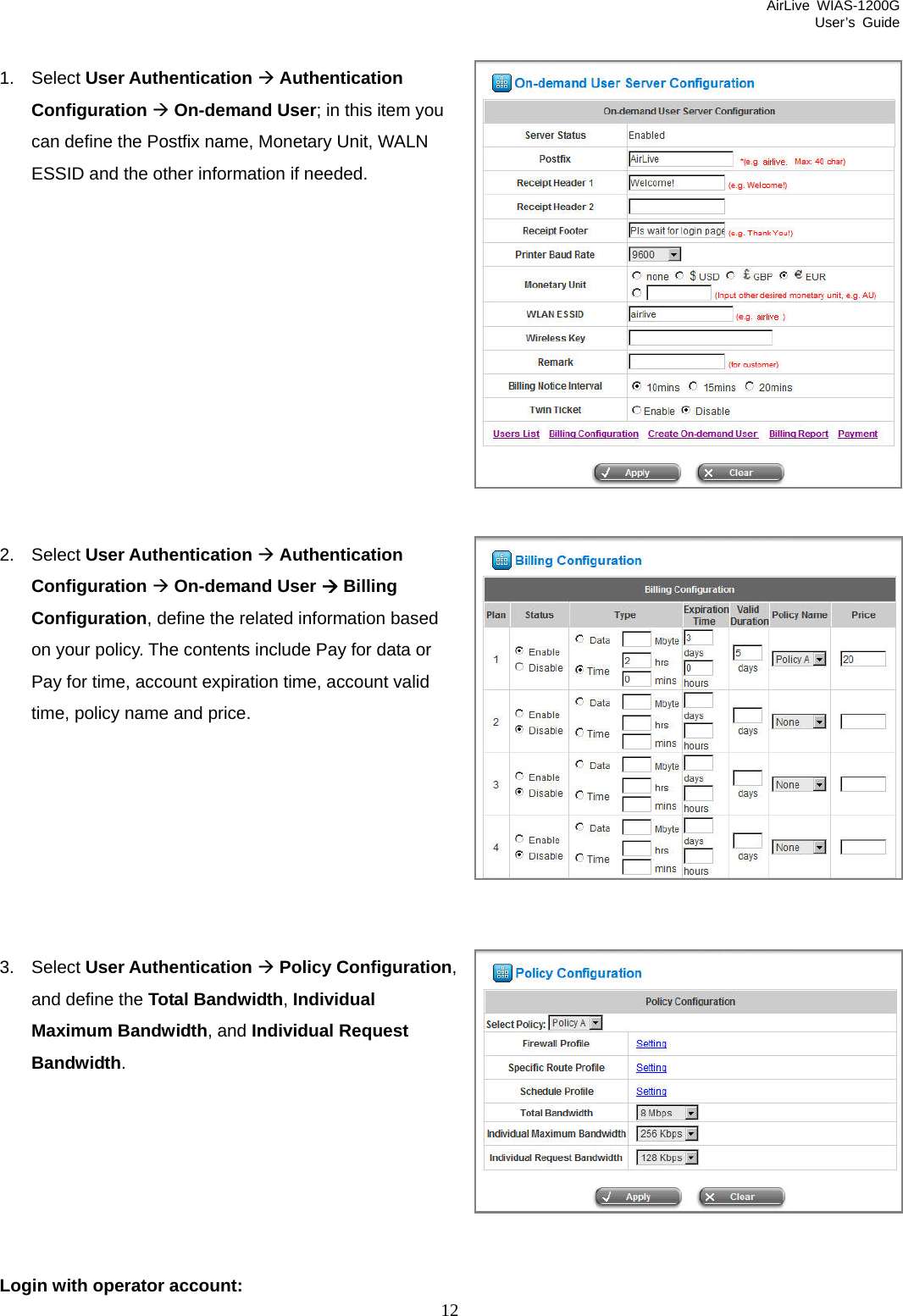 AirLive WIAS-1200G User’s Guide 12 Bandwidth. Login with operator account:  1. Select User Authentication Æ Authentication Configuration Æ On-demand User; in this item you can define the Postfix name, Monetary Unit, WALN ESSID and the other information if needed.            2. Select User Authentication Æ Authentication Configuration Æ On-demand User Æ Billing Configuration, define the related information based on your policy. The contents include Pay for data or Pay for time, account expiration time, account valid time, policy name and price.        3. Select User Authentication Æ Policy Configuration, and define the Total Bandwidth, Individual Maximum Bandwidth, and Individual Request       