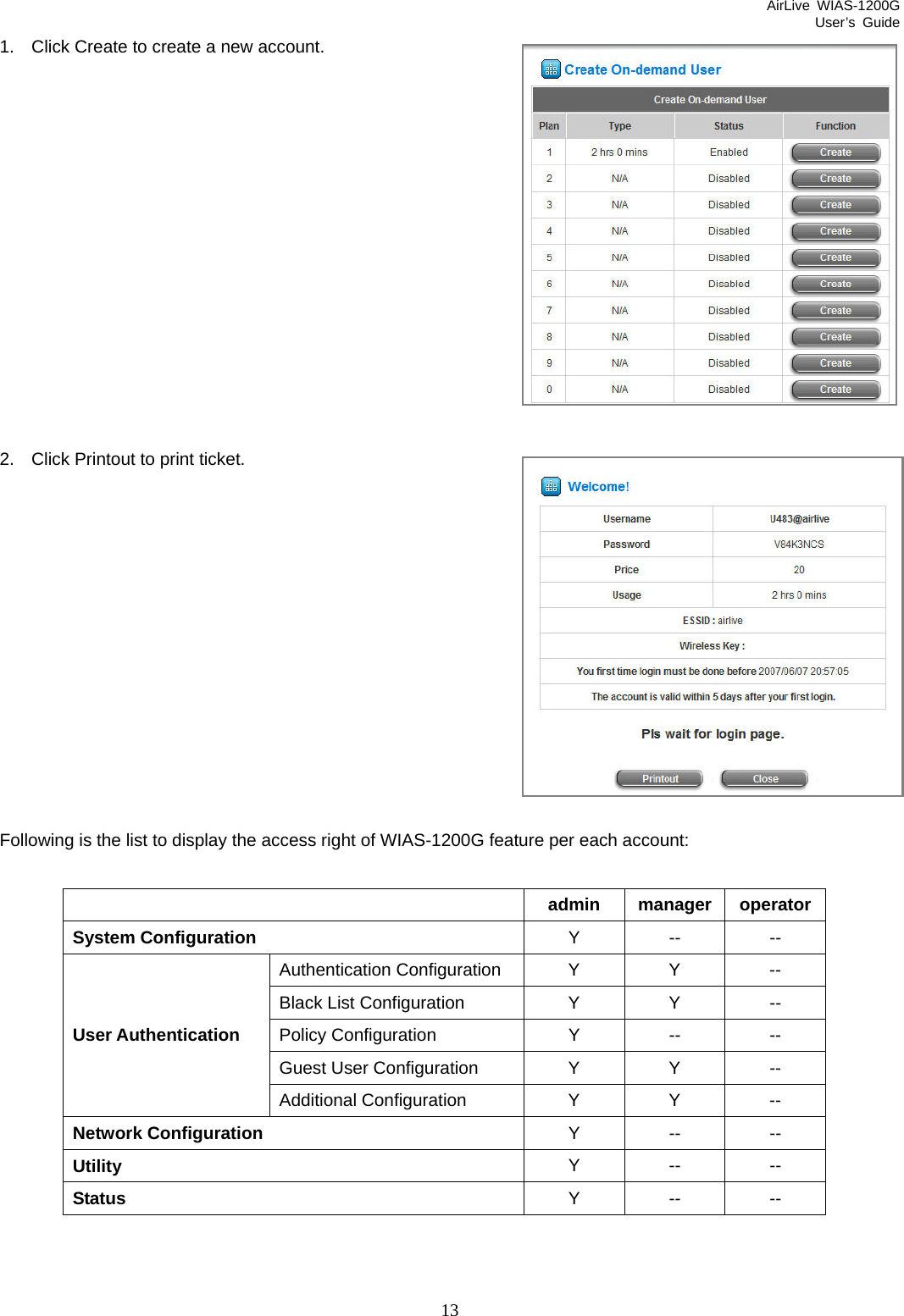 AirLive WIAS-1200G User’s Guide 13 1.  Click Create to create a new account.             2.  Click Printout to print ticket.            Following is the list to display the access right of WIAS-1200G feature per each account:   admin manager operatorSystem Configuration  Y -- -- Authentication Configuration Y Y -- Black List Configuration  Y  Y  -- Policy Configuration  Y  --  -- Guest User Configuration Y Y -- User Authentication Additional Configuration  Y Y -- Network Configuration  Y -- -- Utility  Y -- -- Status  Y -- --  