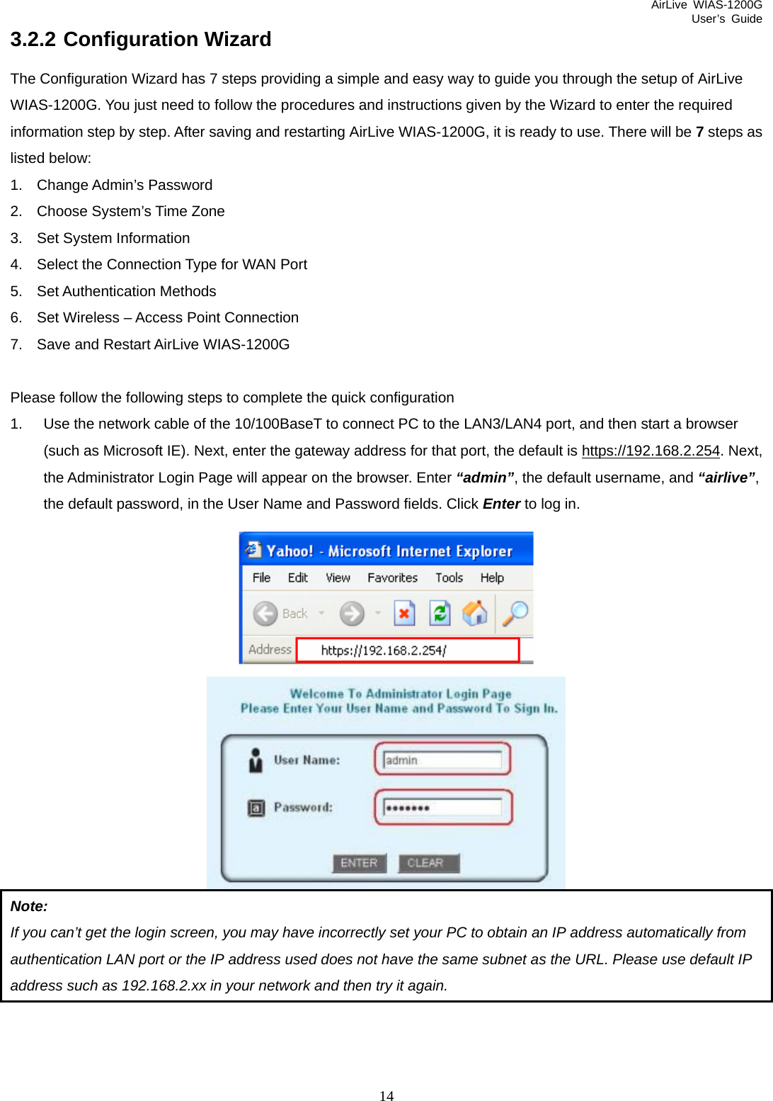 AirLive WIAS-1200G User’s Guide 14 3.2.2 Configuration Wizard The Configuration Wizard has 7 steps providing a simple and easy way to guide you through the setup of AirLive WIAS-1200G. You just need to follow the procedures and instructions given by the Wizard to enter the required information step by step. After saving and restarting AirLive WIAS-1200G, it is ready to use. There will be 7 steps as listed below: 1. Change Admin’s Password 2.  Choose System’s Time Zone 3.  Set System Information 4.  Select the Connection Type for WAN Port 5. Set Authentication Methods 6.  Set Wireless – Access Point Connection 7.  Save and Restart AirLive WIAS-1200G  Please follow the following steps to complete the quick configuration 1.  Use the network cable of the 10/100BaseT to connect PC to the LAN3/LAN4 port, and then start a browser (such as Microsoft IE). Next, enter the gateway address for that port, the default is https://192.168.2.254. Next, the Administrator Login Page will appear on the browser. Enter “admin”, the default username, and “airlive”, the default password, in the User Name and Password fields. Click Enter to log in.     Note:  If you can’t get the login screen, you may have incorrectly set your PC to obtain an IP address automatically from authentication LAN port or the IP address used does not have the same subnet as the URL. Please use default IP address such as 192.168.2.xx in your network and then try it again. 