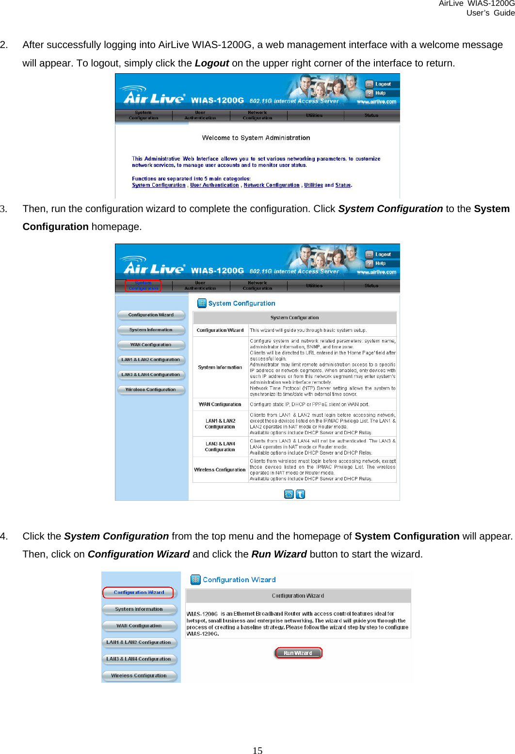 AirLive WIAS-1200G User’s Guide 15  2.  After successfully logging into AirLive WIAS-1200G, a web management interface with a welcome message will appear. To logout, simply click the Logout on the upper right corner of the interface to return.  3.  Then, run the configuration wizard to complete the configuration. Click System Configuration to the System Configuration homepage.   4. Click the System Configuration from the top menu and the homepage of System Configuration will appear. Then, click on Configuration Wizard and click the Run Wizard button to start the wizard.    