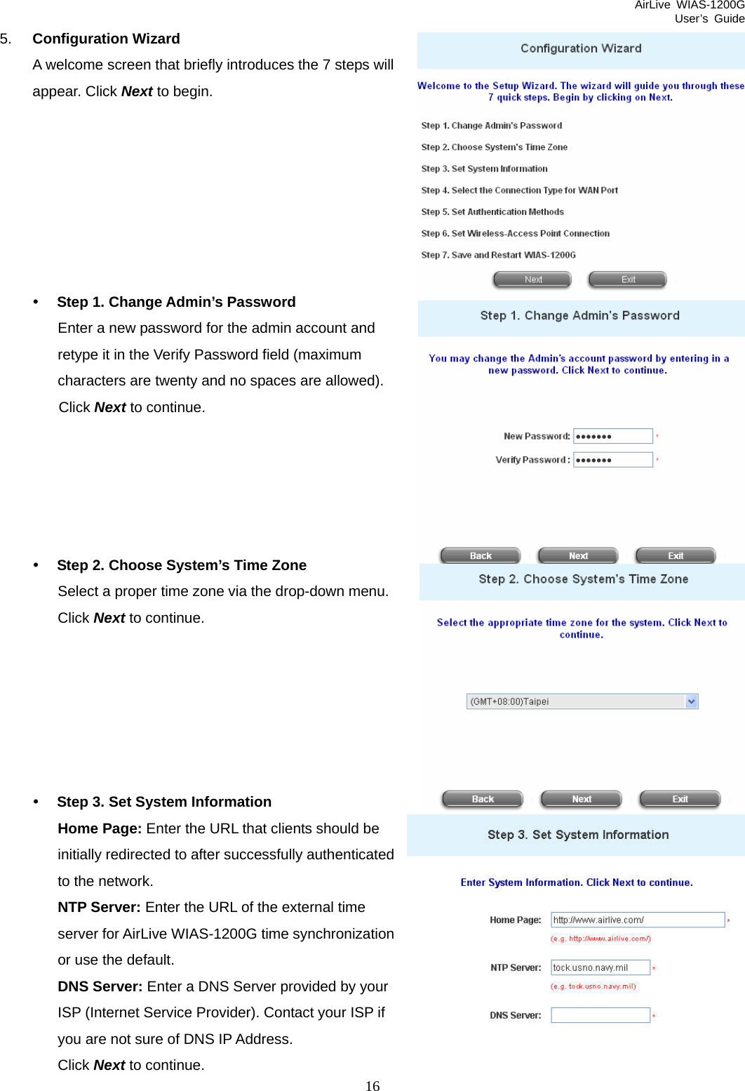 AirLive WIAS-1200G User’s Guide 16 5.  Configuration Wizard A welcome screen that briefly introduces the 7 steps will appear. Click Next to begin.        y Step 1. Change Admin’s Password Enter a new password for the admin account and retype it in the Verify Password field (maximum characters are twenty and no spaces are allowed).   Click Next to continue.      y Step 2. Choose System’s Time Zone Select a proper time zone via the drop-down menu. Click Next to continue.       y Step 3. Set System Information Home Page: Enter the URL that clients should be initially redirected to after successfully authenticated to the network. NTP Server: Enter the URL of the external time server for AirLive WIAS-1200G time synchronization or use the default. DNS Server: Enter a DNS Server provided by your ISP (Internet Service Provider). Contact your ISP if you are not sure of DNS IP Address. Click Next to continue. 