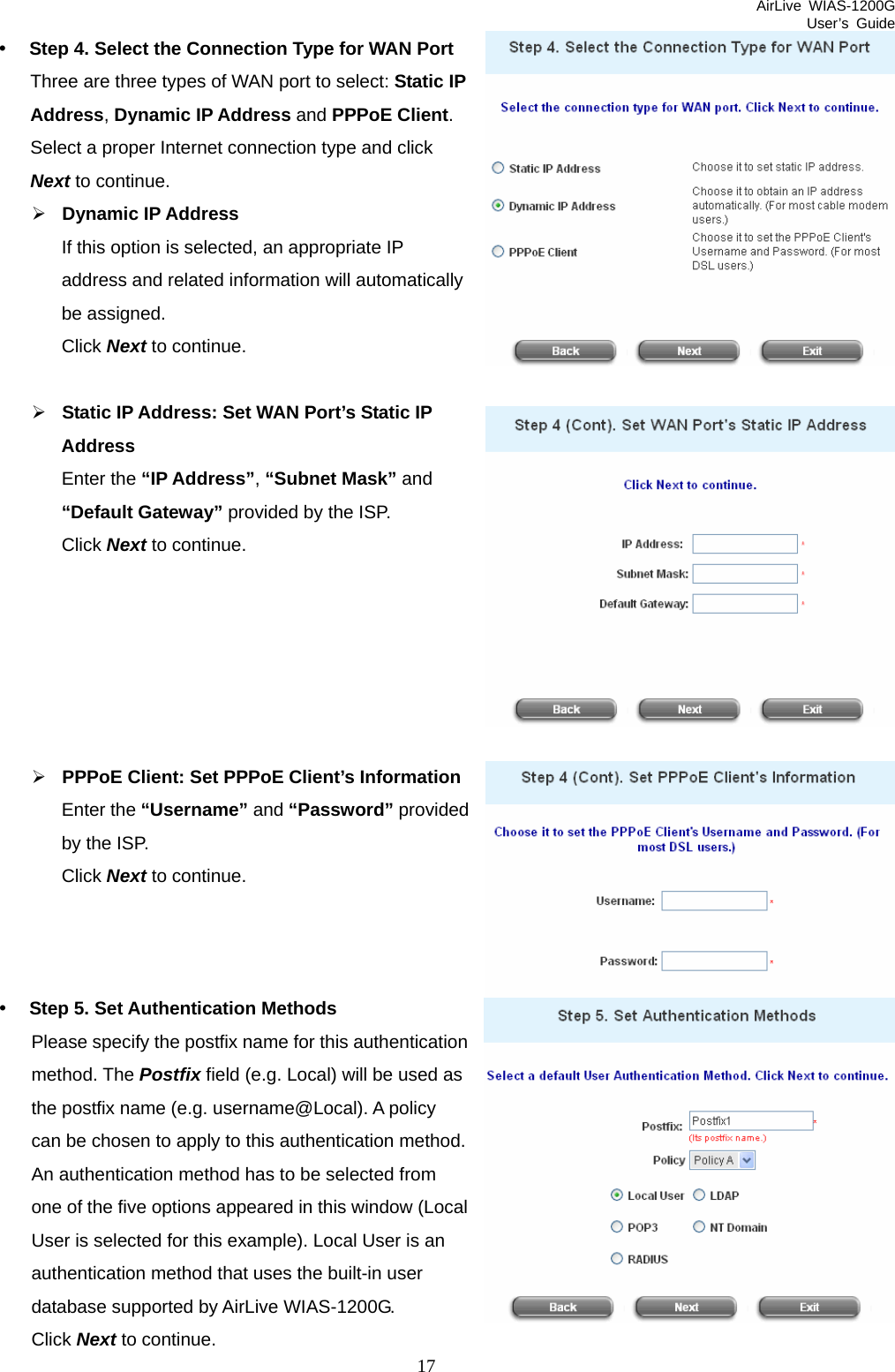 AirLive WIAS-1200G User’s Guide 17 rovided uthentication al). A policy .  Local  an ser Click Next to continue. y Step 4. Select the Connection Type for WAN Port Three are three types of WAN port to select: Static IP Address, Dynamic IP Address and PPPoE Client. Select a proper Internet connection type and click Next to continue. ¾ Dynamic IP Address If this option is selected, an appropriate IP address and related information will automatically be assigned. Click Next to continue.  ¾ Static IP Address: Set WAN Port’s Static IP Address Enter the “IP Address”, “Subnet Mask” and “Default Gateway” provided by the ISP. Click Next to continue.       ¾ PPPoE Client: Set PPPoE Client’s Information Enter the “Username” and “Password” pby the ISP. Click Next to continue.    y Step 5. Set Authentication Methods Please specify the postfix name for this amethod. The Postfix field (e.g. Local) will be used as the postfix name (e.g. username@Loccan be chosen to apply to this authentication methodAn authentication method has to be selected fromone of the five options appeared in this window (User is selected for this example). Local User isauthentication method that uses the built-in udatabase supported by AirLive WIAS-1200G. 