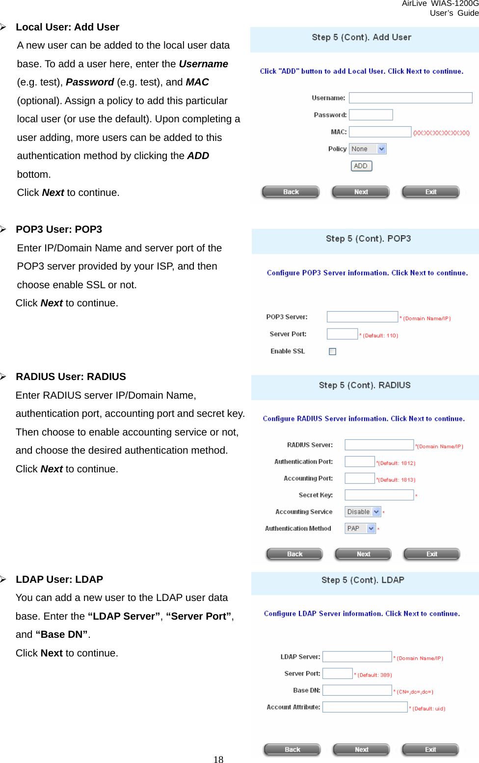 AirLive WIAS-1200G User’s Guide 18 dded to the local user data Username ting a  ¾ Enter IP/Domain Name and server port of the d by your ISP, and then   ¾ RADIUS User: RADIUS Enter RADIUS server IP/Domain Name, nting port and secret key. e or not,     ¾ LDAP User: LDAP You can add a new user to the LDAP user data base. Enter the “LDAP Server”, “Server Port”,    ¾ Local User: Add User A new user can be abase. To add a user here, enter the (e.g. test), Password (e.g. test), and MAC (optional). Assign a policy to add this particular local user (or use the default). Upon compleuser adding, more users can be added to this authentication method by clicking the ADD bottom. Click Next to continue. POP3 User: POP3 POP3 server providechoose enable SSL or not. Click Next to continue.  authentication port, accouThen choose to enable accounting servicand choose the desired authentication method. Click Next to continue.   and “Base DN”. Click Next to continue.  