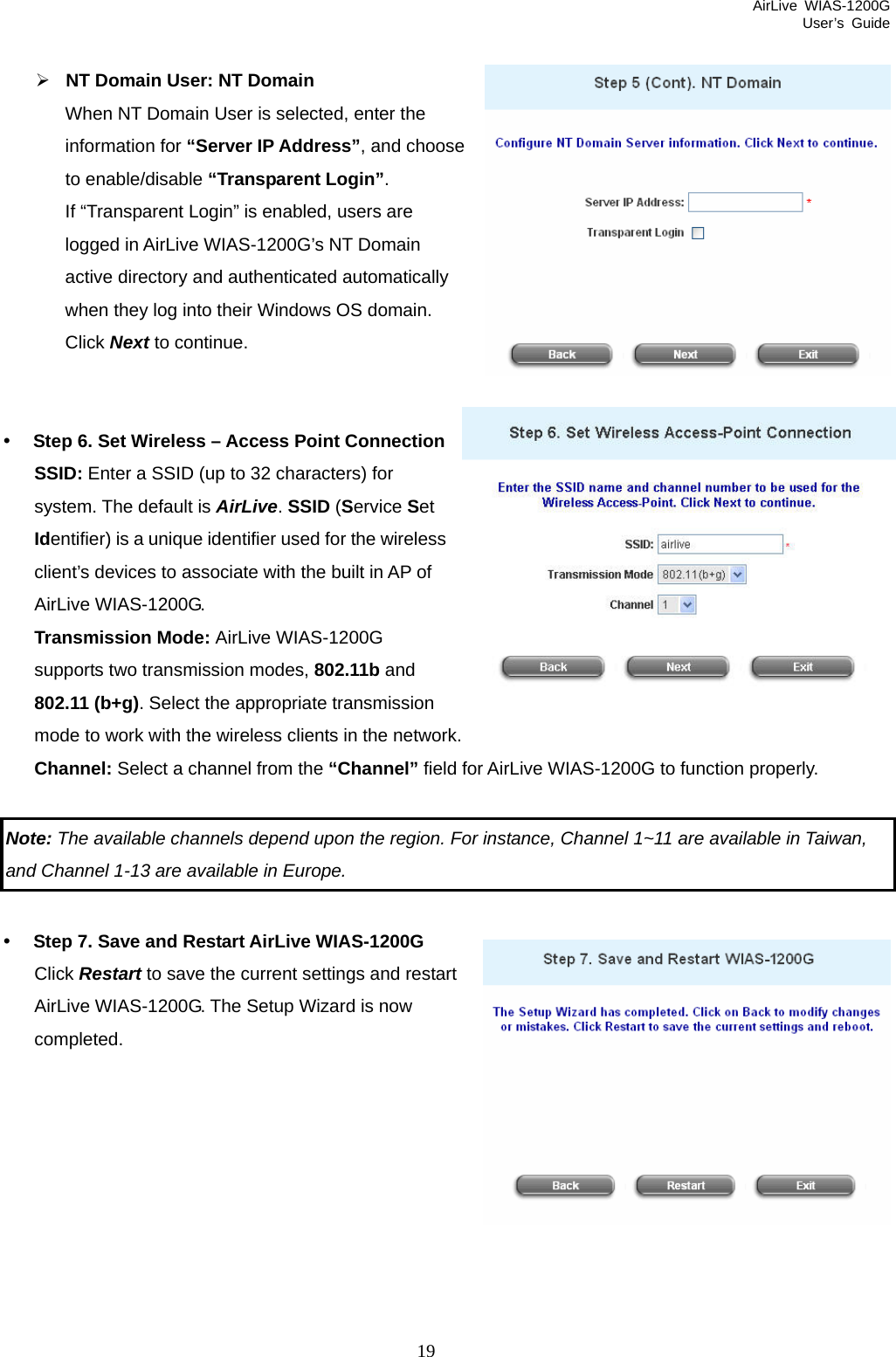 AirLive WIAS-1200G User’s Guide 19 ¾ NT Domain User: NT Domain When NT Domain User is selected, enter the information for “Server IP Address”, and choose Login”. .     y Ste ess Point Connection SSID: Enter a SSID (up to 32 characters) for system. The default is AirLive. SSID (Service Set  of priate transmission network.field for AirLive WIAS-1200G to function properly.   Not r instance, Channel 1~11 are available in Taiwan,  to enable/disable “Transparent If “Transparent Login” is enabled, users are logged in AirLive WIAS-1200G’s NT Domain active directory and authenticated automatically when they log into their Windows OS domainClick Next to continue. p 6. Set Wireless – AccIdentifier) is a unique identifier used for the wireless client’s devices to associate with the built in APAirLive WIAS-1200G. Transmission Mode: AirLive WIAS-1200G supports two transmission modes, 802.11b and 802.11 (b+g). Select the appromode to work with the wireless clients in the Channel: Select a channel from the “Channel”  e: The available channels depend upon the region. Fo and Channel 1-13 are available in Europe.   s and restart AirLive WIAS-1200G. The Setup Wizard is now    y Step 7. Save and Restart AirLive WIAS-1200G Click Restart to save the current settingcompleted.   