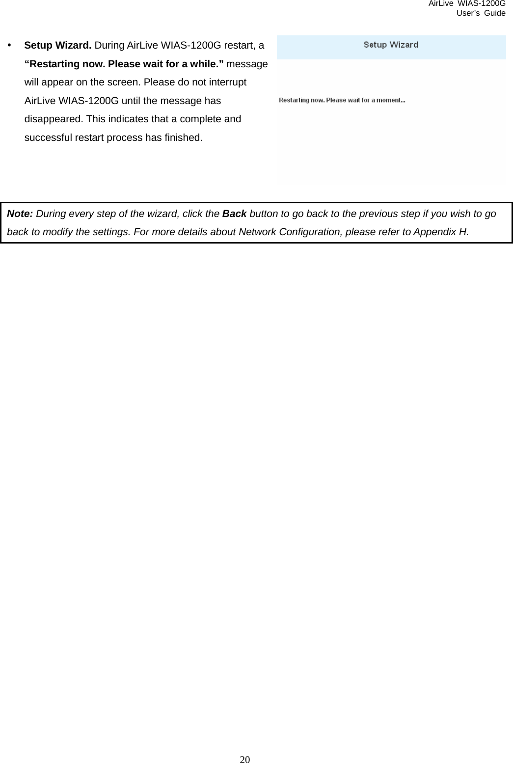 AirLive WIAS-1200G User’s Guide 20 essage  y Setup Wizard. During AirLive WIAS-1200G restart, a “Restarting now. Please wait for a while.” mwill appear on the screen. Please do not interrupt AirLive WIAS-1200G until the message has disappeared. This indicates that a complete and successful restart process has finished.    Note: During every step of the wizard, click the Back button to go back to the previous step if you wish to go back to modify the settings. For more details about Network Configuration, please refer to Appendix H.                        