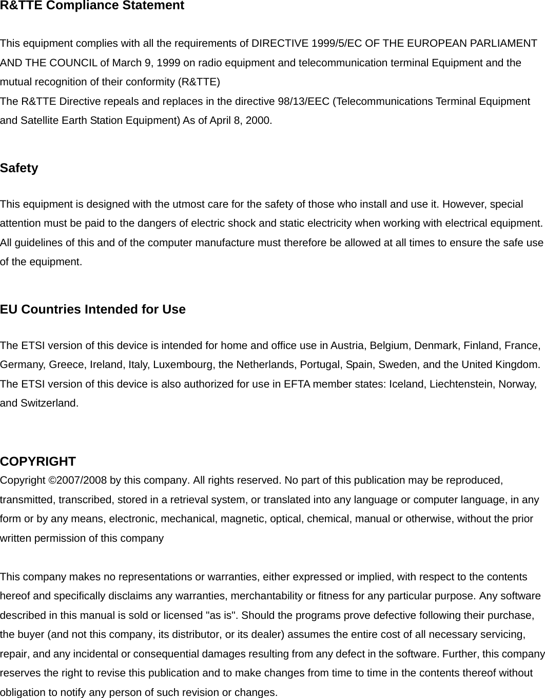 R&amp;TTE Compliance Statement  This equipment complies with all the requirements of DIRECTIVE 1999/5/EC OF THE EUROPEAN PARLIAMENT AND THE COUNCIL of March 9, 1999 on radio equipment and telecommunication terminal Equipment and the mutual recognition of their conformity (R&amp;TTE) The R&amp;TTE Directive repeals and replaces in the directive 98/13/EEC (Telecommunications Terminal Equipment and Satellite Earth Station Equipment) As of April 8, 2000.  Safety  This equipment is designed with the utmost care for the safety of those who install and use it. However, special attention must be paid to the dangers of electric shock and static electricity when working with electrical equipment. All guidelines of this and of the computer manufacture must therefore be allowed at all times to ensure the safe use of the equipment.  EU Countries Intended for Use    The ETSI version of this device is intended for home and office use in Austria, Belgium, Denmark, Finland, France, Germany, Greece, Ireland, Italy, Luxembourg, the Netherlands, Portugal, Spain, Sweden, and the United Kingdom. The ETSI version of this device is also authorized for use in EFTA member states: Iceland, Liechtenstein, Norway, and Switzerland.   COPYRIGHT Copyright ©2007/2008 by this company. All rights reserved. No part of this publication may be reproduced, transmitted, transcribed, stored in a retrieval system, or translated into any language or computer language, in any form or by any means, electronic, mechanical, magnetic, optical, chemical, manual or otherwise, without the prior written permission of this company  This company makes no representations or warranties, either expressed or implied, with respect to the contents hereof and specifically disclaims any warranties, merchantability or fitness for any particular purpose. Any software described in this manual is sold or licensed &quot;as is&quot;. Should the programs prove defective following their purchase, the buyer (and not this company, its distributor, or its dealer) assumes the entire cost of all necessary servicing, repair, and any incidental or consequential damages resulting from any defect in the software. Further, this company reserves the right to revise this publication and to make changes from time to time in the contents thereof without obligation to notify any person of such revision or changes.  