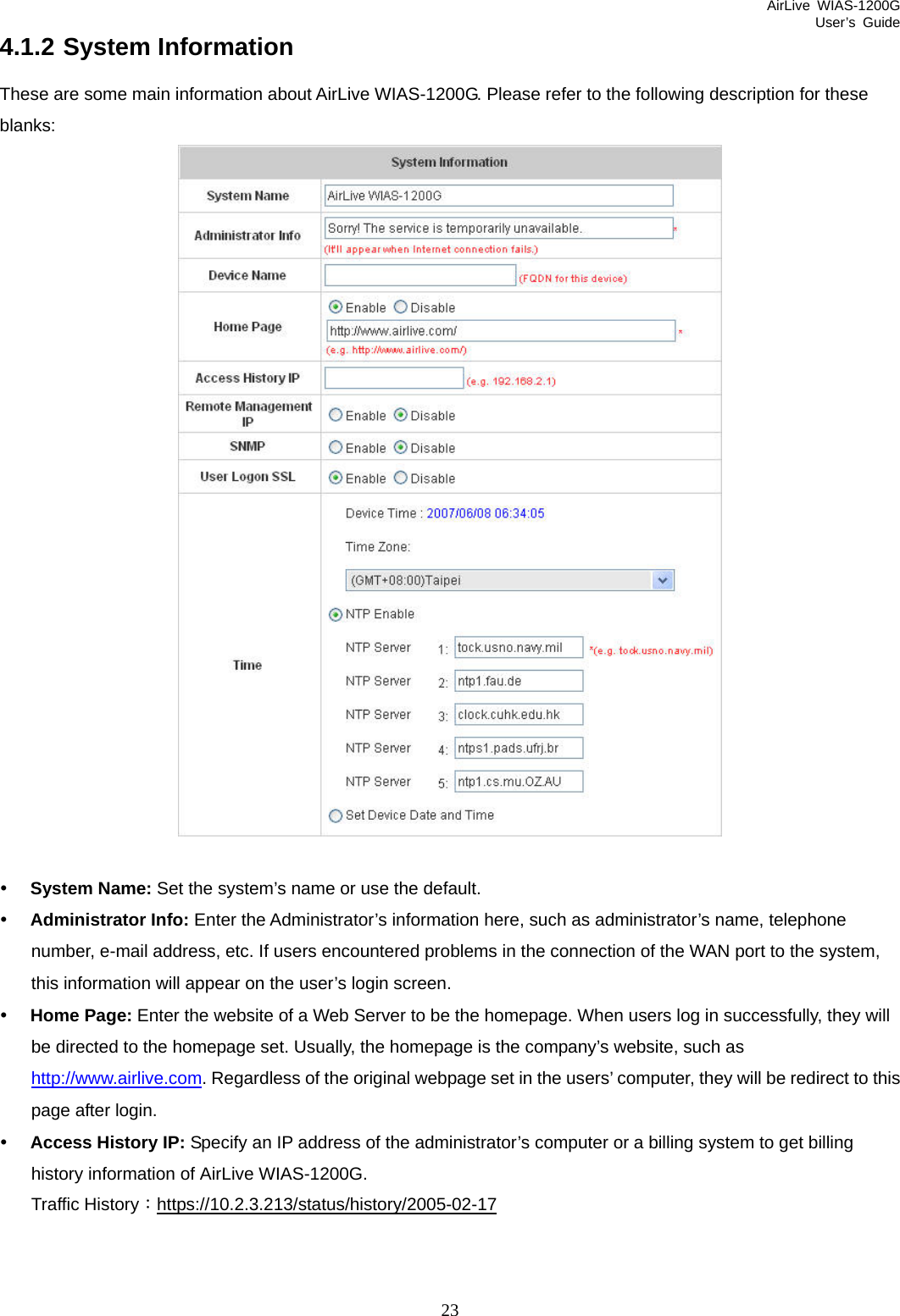 AirLive WIAS-1200G User’s Guide 23 4.1.2 System Information These are some main information about AirLive WIAS-1200G. Please refer to the following description for these blanks:   y System Name: Set the system’s name or use the default. y Administrator Info: Enter the Administrator’s information here, such as administrator’s name, telephone number, e-mail address, etc. If users encountered problems in the connection of the WAN port to the system, this information will appear on the user’s login screen. y Home Page: Enter the website of a Web Server to be the homepage. When users log in successfully, they will be directed to the homepage set. Usually, the homepage is the company’s website, such as http://www.airlive.com. Regardless of the original webpage set in the users’ computer, they will be redirect to this page after login. y Access History IP: Specify an IP address of the administrator’s computer or a billing system to get billing history information of AirLive WIAS-1200G. Traffic History：https://10.2.3.213/status/history/2005-02-17