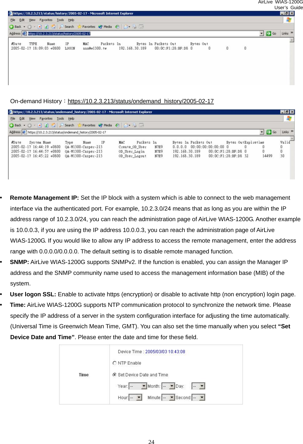 AirLive WIAS-1200G User’s Guide 24   On-demand History：https://10.2.3.213/status/ondemand_history/2005-02-17  y Remote Management IP: Set the IP block with a system which is able to connect to the web management interface via the authenticated port. For example, 10.2.3.0/24 means that as long as you are within the IP address range of 10.2.3.0/24, you can reach the administration page of AirLive WIAS-1200G. Another example is 10.0.0.3, if you are using the IP address 10.0.0.3, you can reach the administration page of AirLive WIAS-1200G. If you would like to allow any IP address to access the remote management, enter the address range with 0.0.0.0/0.0.0.0. The default setting is to disable remote managed function. y SNMP: AirLive WIAS-1200G supports SNMPv2. If the function is enabled, you can assign the Manager IP address and the SNMP community name used to access the management information base (MIB) of the system. y User logon SSL: Enable to activate https (encryption) or disable to activate http (non encryption) login page. y Time: AirLive WIAS-1200G supports NTP communication protocol to synchronize the network time. Please specify the IP address of a server in the system configuration interface for adjusting the time automatically. (Universal Time is Greenwich Mean Time, GMT). You can also set the time manually when you select “Set Device Date and Time”. Please enter the date and time for these field.   