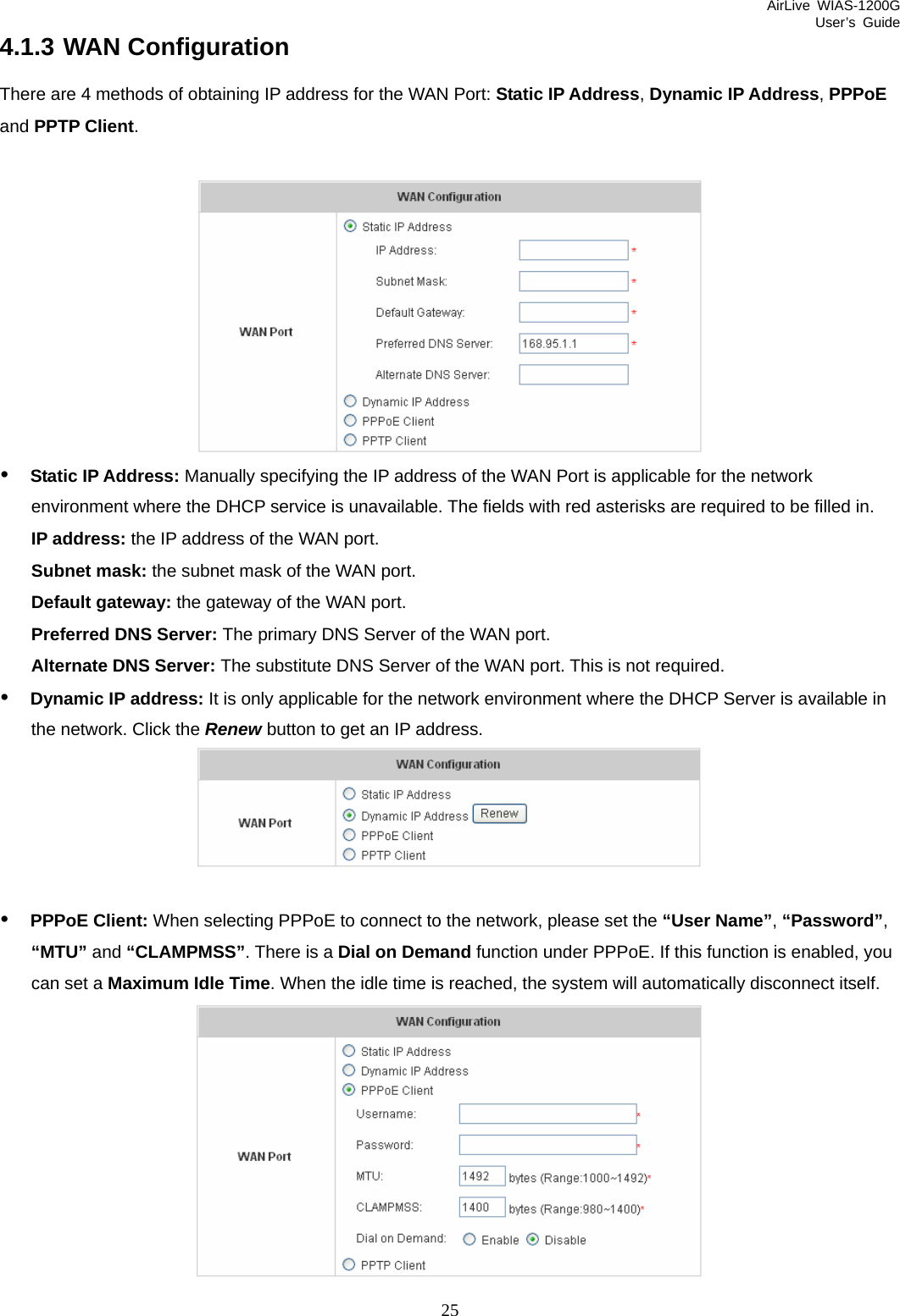 AirLive WIAS-1200G User’s Guide 25 4.1.3 WAN Configuration There are 4 methods of obtaining IP address for the WAN Port: Static IP Address, Dynamic IP Address, PPPoE and PPTP Client.   y Static IP Address: Manually specifying the IP address of the WAN Port is applicable for the network environment where the DHCP service is unavailable. The fields with red asterisks are required to be filled in. IP address: the IP address of the WAN port. Subnet mask: the subnet mask of the WAN port. Default gateway: the gateway of the WAN port. Preferred DNS Server: The primary DNS Server of the WAN port. Alternate DNS Server: The substitute DNS Server of the WAN port. This is not required. y Dynamic IP address: It is only applicable for the network environment where the DHCP Server is available in the network. Click the Renew button to get an IP address.   y PPPoE Client: When selecting PPPoE to connect to the network, please set the “User Name”, “Password”, “MTU” and “CLAMPMSS”. There is a Dial on Demand function under PPPoE. If this function is enabled, you can set a Maximum Idle Time. When the idle time is reached, the system will automatically disconnect itself.  