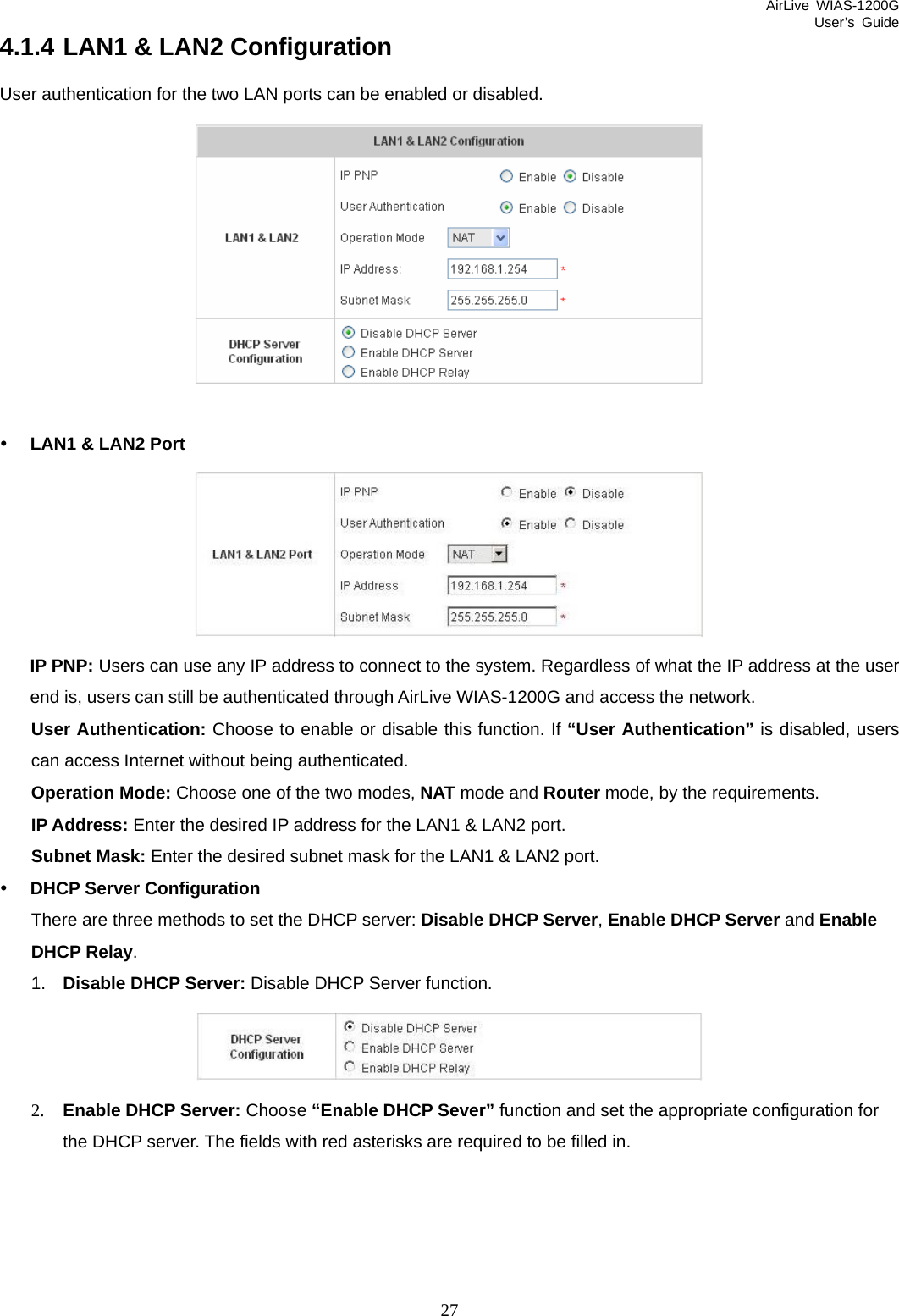 AirLive WIAS-1200G User’s Guide 27 4.1.4 LAN1 &amp; LAN2 Configuration User authentication for the two LAN ports can be enabled or disabled.   y LAN1 &amp; LAN2 Port  IP PNP: Users can use any IP address to connect to the system. Regardless of what the IP address at the user end is, users can still be authenticated through AirLive WIAS-1200G and access the network. User Authentication: Choose to enable or disable this function. If “User Authentication” is disabled, users can access Internet without being authenticated. Operation Mode: Choose one of the two modes, NAT mode and Router mode, by the requirements. IP Address: Enter the desired IP address for the LAN1 &amp; LAN2 port. Subnet Mask: Enter the desired subnet mask for the LAN1 &amp; LAN2 port. y DHCP Server Configuration There are three methods to set the DHCP server: Disable DHCP Server, Enable DHCP Server and Enable DHCP Relay. 1.  Disable DHCP Server: Disable DHCP Server function.  2. Enable DHCP Server: Choose “Enable DHCP Sever” function and set the appropriate configuration for the DHCP server. The fields with red asterisks are required to be filled in. 