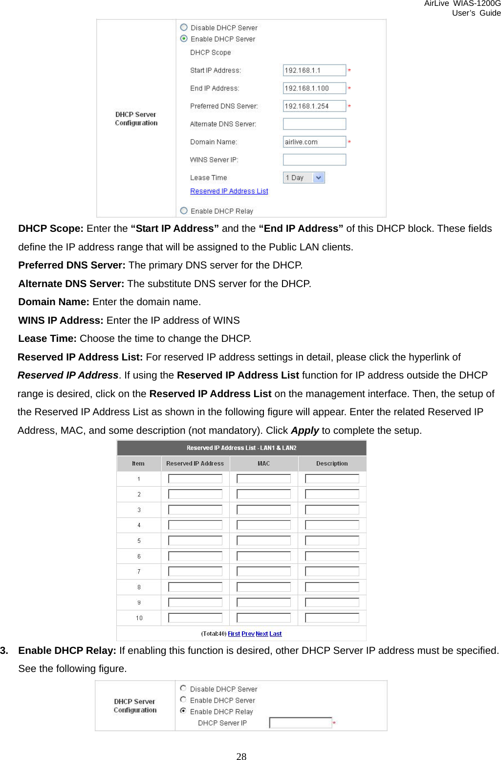 AirLive WIAS-1200G User’s Guide 28  DHCP Scope: Enter the “Start IP Address” and the “End IP Address” of this DHCP block. These fields define the IP address range that will be assigned to the Public LAN clients. Preferred DNS Server: The primary DNS server for the DHCP. Alternate DNS Server: The substitute DNS server for the DHCP. Domain Name: Enter the domain name. WINS IP Address: Enter the IP address of WINS Lease Time: Choose the time to change the DHCP. Reserved IP Address List: For reserved IP address settings in detail, please click the hyperlink of Reserved IP Address. If using the Reserved IP Address List function for IP address outside the DHCP range is desired, click on the Reserved IP Address List on the management interface. Then, the setup of the Reserved IP Address List as shown in the following figure will appear. Enter the related Reserved IP Address, MAC, and some description (not mandatory). Click Apply to complete the setup.      3.  Enable DHCP Relay: If enabling this function is desired, other DHCP Server IP address must be specified. See the following figure.  