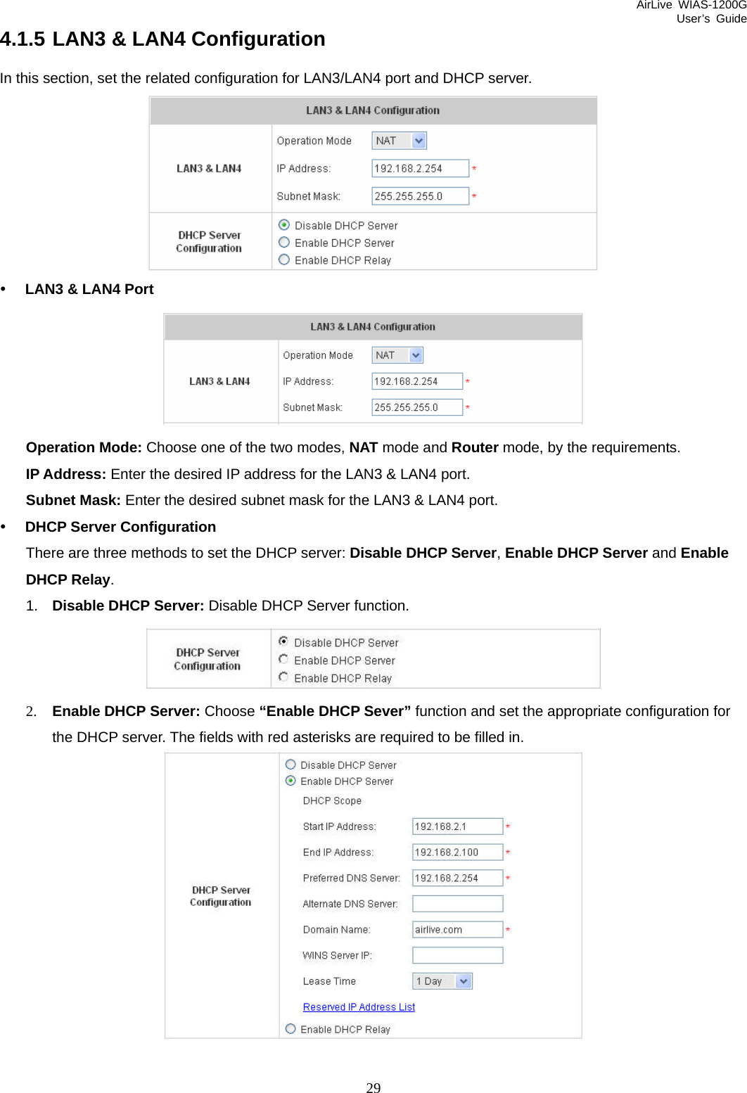 AirLive WIAS-1200G User’s Guide 29 4.1.5 LAN3 &amp; LAN4 Configuration In this section, set the related configuration for LAN3/LAN4 port and DHCP server.  y LAN3 &amp; LAN4 Port  Operation Mode: Choose one of the two modes, NAT mode and Router mode, by the requirements. IP Address: Enter the desired IP address for the LAN3 &amp; LAN4 port. Subnet Mask: Enter the desired subnet mask for the LAN3 &amp; LAN4 port. y DHCP Server Configuration There are three methods to set the DHCP server: Disable DHCP Server, Enable DHCP Server and Enable DHCP Relay. 1.  Disable DHCP Server: Disable DHCP Server function.  2. Enable DHCP Server: Choose “Enable DHCP Sever” function and set the appropriate configuration for the DHCP server. The fields with red asterisks are required to be filled in.   