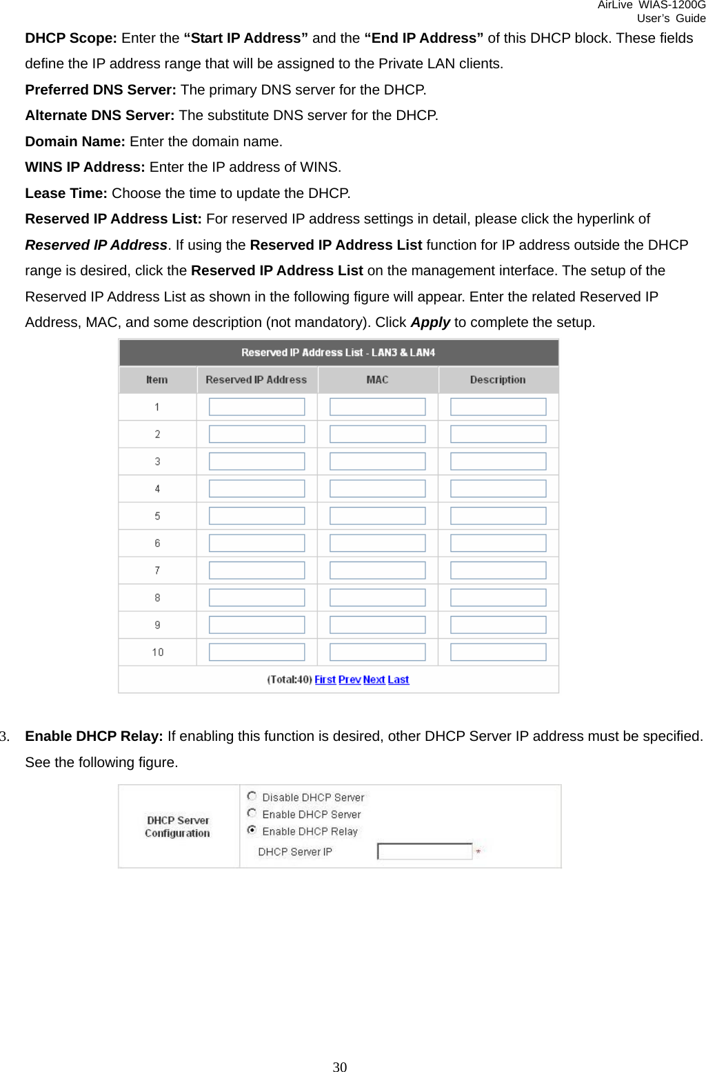 AirLive WIAS-1200G User’s Guide 30 DHCP Scope: Enter the “Start IP Address” and the “End IP Address” of this DHCP block. These fields define the IP address range that will be assigned to the Private LAN clients. Preferred DNS Server: The primary DNS server for the DHCP. Alternate DNS Server: The substitute DNS server for the DHCP. Domain Name: Enter the domain name. WINS IP Address: Enter the IP address of WINS. Lease Time: Choose the time to update the DHCP. Reserved IP Address List: For reserved IP address settings in detail, please click the hyperlink of Reserved IP Address. If using the Reserved IP Address List function for IP address outside the DHCP range is desired, click the Reserved IP Address List on the management interface. The setup of the Reserved IP Address List as shown in the following figure will appear. Enter the related Reserved IP Address, MAC, and some description (not mandatory). Click Apply to complete the setup.   3. Enable DHCP Relay: If enabling this function is desired, other DHCP Server IP address must be specified. See the following figure.        