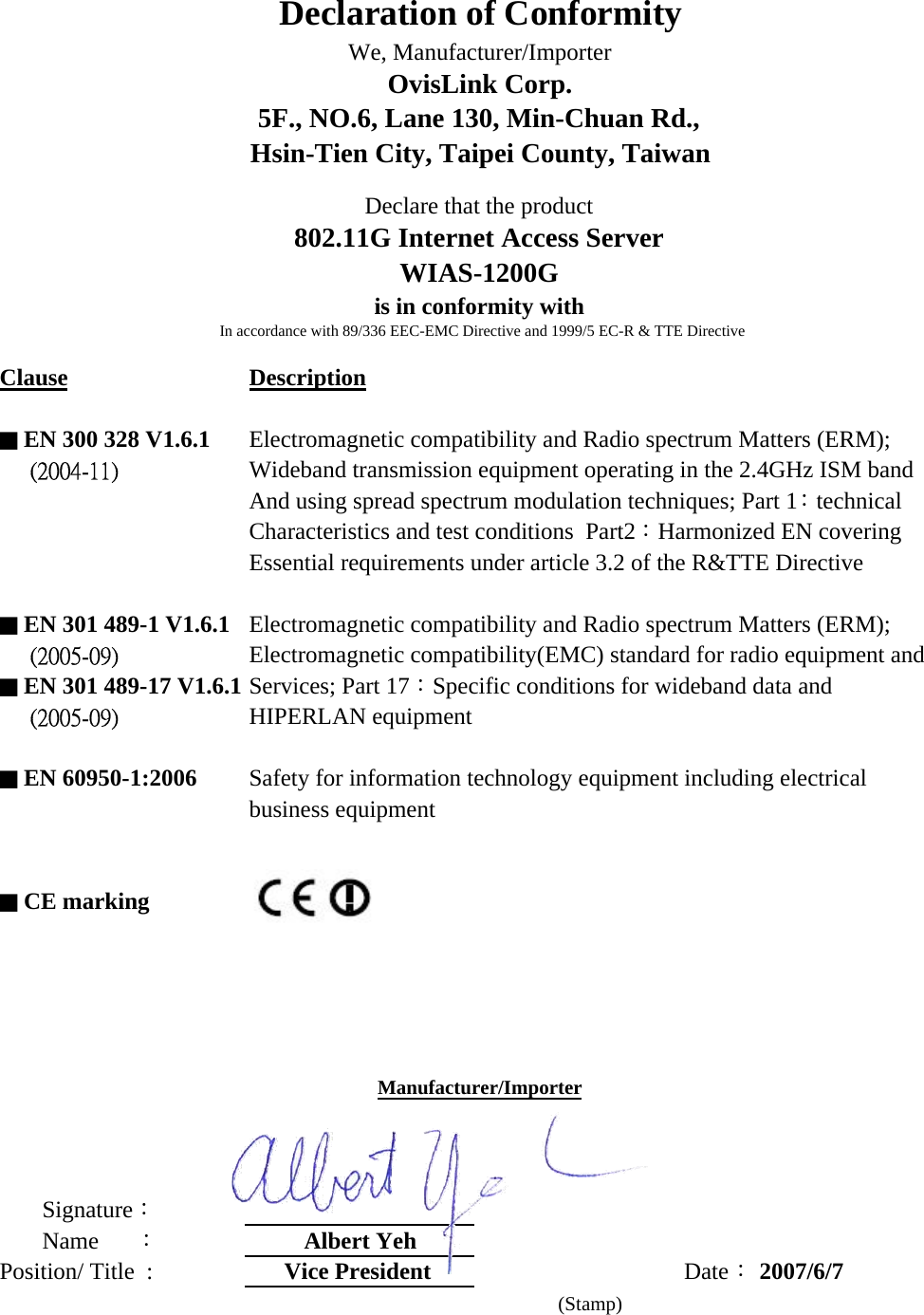 Clause Description■ EN 300 328 V1.6.1 Electromagnetic compatibility and Radio spectrum Matters (ERM);     (2004-11) Wideband transmission equipment operating in the 2.4GHz ISM bandAnd using spread spectrum modulation techniques; Part 1：technicalCharacteristics and test conditions  Part2：Harmonized EN coveringEssential requirements under article 3.2 of the R&amp;TTE Directive  ■ EN 301 489-1 V1.6.1 Electromagnetic compatibility and Radio spectrum Matters (ERM);      (2005-09) Electromagnetic compatibility(EMC) standard for radio equipment and■ EN 301 489-17 V1.6.1 Services; Part 17：Specific conditions for wideband data and     (2005-09) HIPERLAN equipment■ EN 60950-1:2006 Safety for information technology equipment including electrical business equipment■ CE marking       Signature：       Name      ：Albert YehPosition/ Title  :  Vice President  Date： 2007/6/7     (Stamp)Declaration of ConformityWe, Manufacturer/ImporterOvisLink Corp.5F., NO.6, Lane 130, Min-Chuan Rd.,Hsin-Tien City, Taipei County, TaiwanDeclare that the product802.11G Internet Access ServerWIAS-1200Gis in conformity withIn accordance with 89/336 EEC-EMC Directive and 1999/5 EC-R &amp; TTE DirectiveManufacturer/Importer