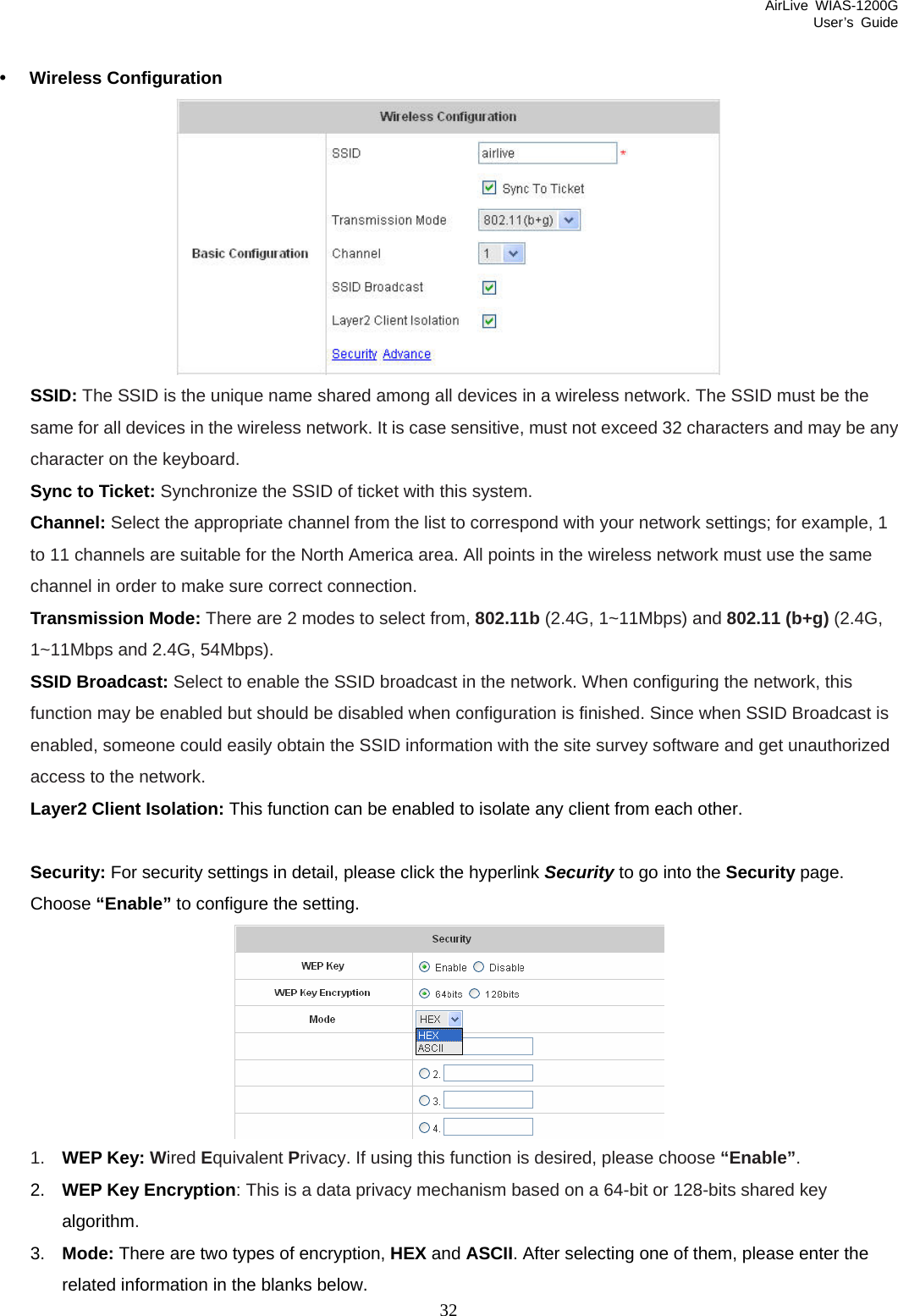 AirLive WIAS-1200G User’s Guide 32  y Wireless Configuration  SSID: The SSID is the unique name shared among all devices in a wireless network. The SSID must be the same for all devices in the wireless network. It is case sensitive, must not exceed 32 characters and may be any character on the keyboard. Sync to Ticket: Synchronize the SSID of ticket with this system. Channel: Select the appropriate channel from the list to correspond with your network settings; for example, 1 to 11 channels are suitable for the North America area. All points in the wireless network must use the same channel in order to make sure correct connection. Transmission Mode: There are 2 modes to select from, 802.11b (2.4G, 1~11Mbps) and 802.11 (b+g) (2.4G, 1~11Mbps and 2.4G, 54Mbps). SSID Broadcast: Select to enable the SSID broadcast in the network. When configuring the network, this function may be enabled but should be disabled when configuration is finished. Since when SSID Broadcast is enabled, someone could easily obtain the SSID information with the site survey software and get unauthorized access to the network.   Layer2 Client Isolation: This function can be enabled to isolate any client from each other.  Security: For security settings in detail, please click the hyperlink Security to go into the Security page. Choose “Enable” to configure the setting.  1.  WEP Key: Wired Equivalent Privacy. If using this function is desired, please choose “Enable”. 2.  WEP Key Encryption: This is a data privacy mechanism based on a 64-bit or 128-bits shared key algorithm. 3.  Mode: There are two types of encryption, HEX and ASCII. After selecting one of them, please enter the related information in the blanks below. 