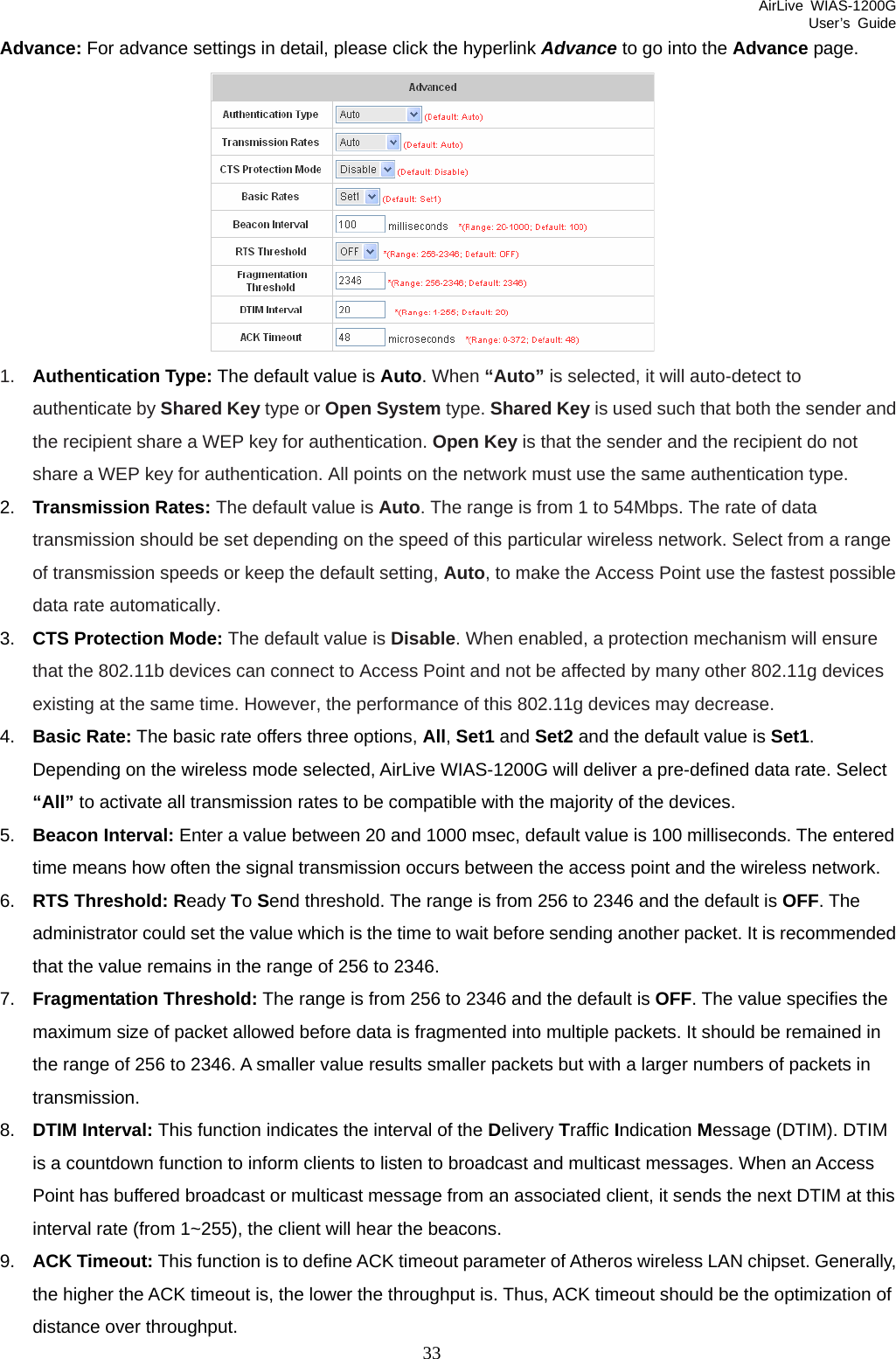 AirLive WIAS-1200G User’s Guide 33 Advance: For advance settings in detail, please click the hyperlink Advance to go into the Advance page.  1.  Authentication Type: The default value is Auto. When “Auto” is selected, it will auto-detect to authenticate by Shared Key type or Open System type. Shared Key is used such that both the sender and the recipient share a WEP key for authentication. Open Key is that the sender and the recipient do not share a WEP key for authentication. All points on the network must use the same authentication type. 2.  Transmission Rates: The default value is Auto. The range is from 1 to 54Mbps. The rate of data transmission should be set depending on the speed of this particular wireless network. Select from a range of transmission speeds or keep the default setting, Auto, to make the Access Point use the fastest possible data rate automatically. 3.  CTS Protection Mode: The default value is Disable. When enabled, a protection mechanism will ensure that the 802.11b devices can connect to Access Point and not be affected by many other 802.11g devices existing at the same time. However, the performance of this 802.11g devices may decrease. 4.  Basic Rate: The basic rate offers three options, All, Set1 and Set2 and the default value is Set1. Depending on the wireless mode selected, AirLive WIAS-1200G will deliver a pre-defined data rate. Select “All” to activate all transmission rates to be compatible with the majority of the devices. 5.  Beacon Interval: Enter a value between 20 and 1000 msec, default value is 100 milliseconds. The entered time means how often the signal transmission occurs between the access point and the wireless network. 6.  RTS Threshold: Ready To Send threshold. The range is from 256 to 2346 and the default is OFF. The administrator could set the value which is the time to wait before sending another packet. It is recommended that the value remains in the range of 256 to 2346. 7.  Fragmentation Threshold: The range is from 256 to 2346 and the default is OFF. The value specifies the maximum size of packet allowed before data is fragmented into multiple packets. It should be remained in the range of 256 to 2346. A smaller value results smaller packets but with a larger numbers of packets in transmission. 8.  DTIM Interval: This function indicates the interval of the Delivery Traffic Indication Message (DTIM). DTIM is a countdown function to inform clients to listen to broadcast and multicast messages. When an Access Point has buffered broadcast or multicast message from an associated client, it sends the next DTIM at this interval rate (from 1~255), the client will hear the beacons. 9.  ACK Timeout: This function is to define ACK timeout parameter of Atheros wireless LAN chipset. Generally, the higher the ACK timeout is, the lower the throughput is. Thus, ACK timeout should be the optimization of distance over throughput. 