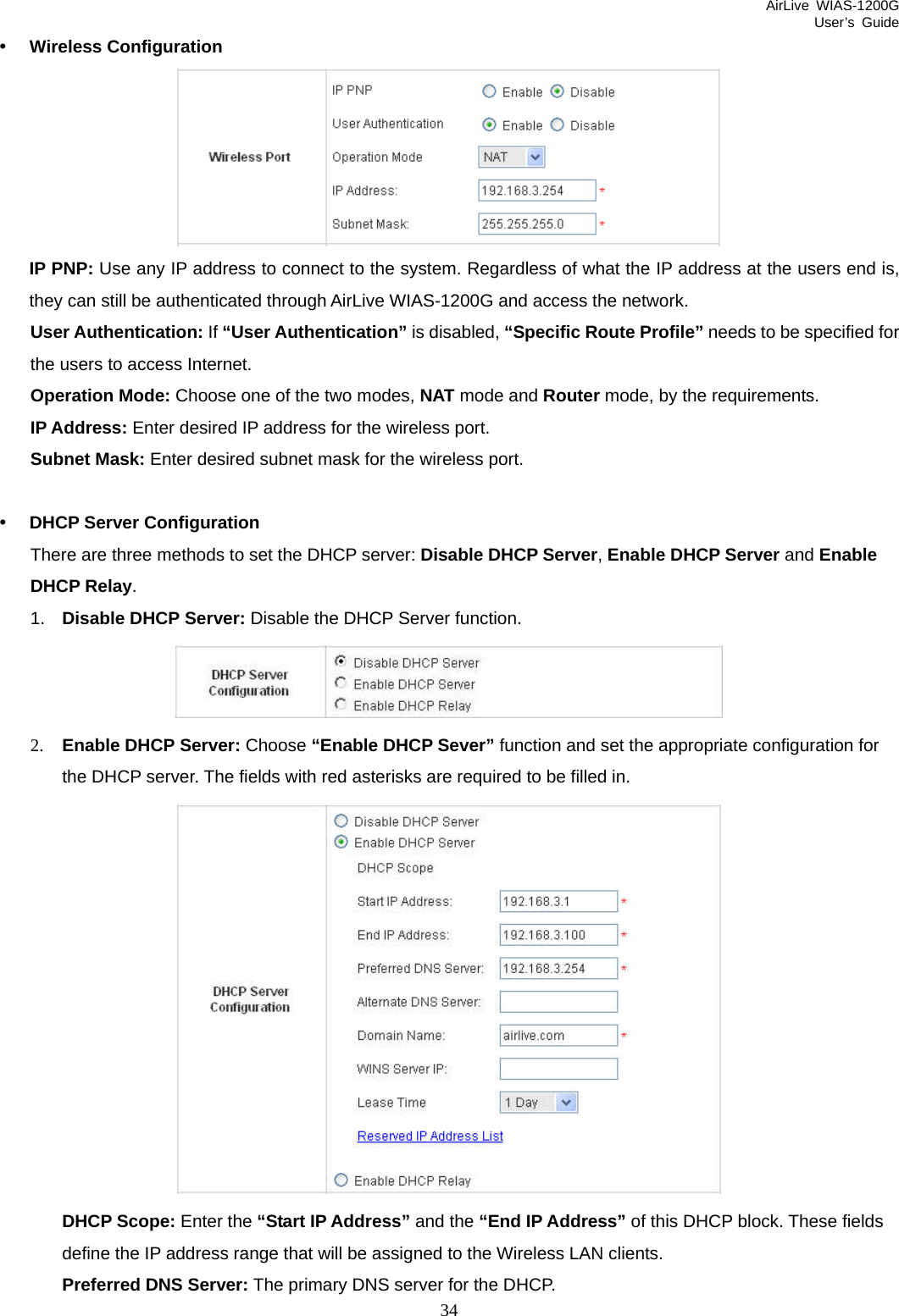 AirLive WIAS-1200G User’s Guide 34 y Wireless Configuration  IP PNP: Use any IP address to connect to the system. Regardless of what the IP address at the users end is, they can still be authenticated through AirLive WIAS-1200G and access the network. User Authentication: If “User Authentication” is disabled, “Specific Route Profile” needs to be specified for the users to access Internet. Operation Mode: Choose one of the two modes, NAT mode and Router mode, by the requirements. IP Address: Enter desired IP address for the wireless port. Subnet Mask: Enter desired subnet mask for the wireless port.  y DHCP Server Configuration There are three methods to set the DHCP server: Disable DHCP Server, Enable DHCP Server and Enable DHCP Relay. 1.  Disable DHCP Server: Disable the DHCP Server function.  2. Enable DHCP Server: Choose “Enable DHCP Sever” function and set the appropriate configuration for the DHCP server. The fields with red asterisks are required to be filled in.    DHCP Scope: Enter the “Start IP Address” and the “End IP Address” of this DHCP block. These fields define the IP address range that will be assigned to the Wireless LAN clients. Preferred DNS Server: The primary DNS server for the DHCP. 