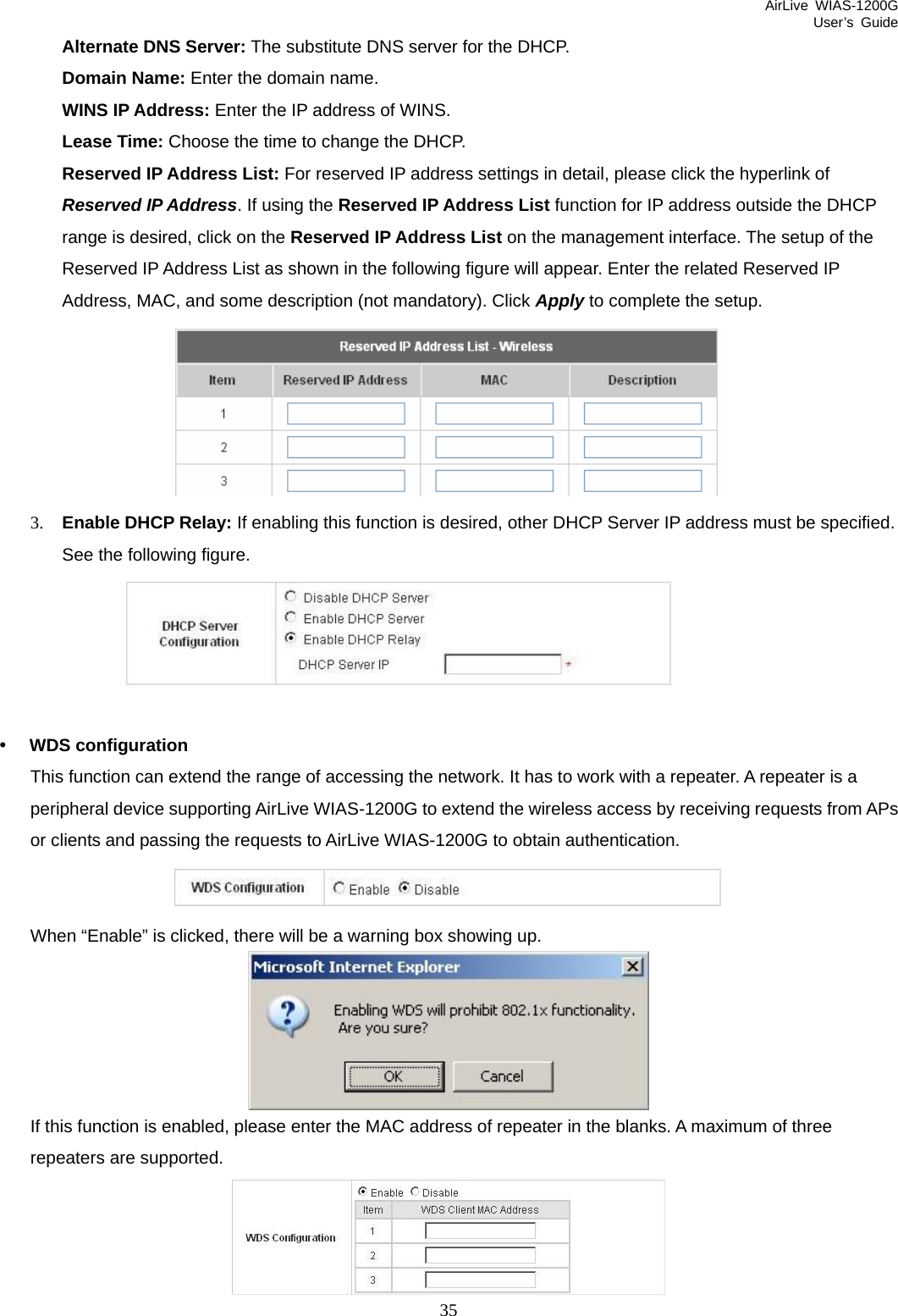 AirLive WIAS-1200G User’s Guide 35 Alternate DNS Server: The substitute DNS server for the DHCP. Domain Name: Enter the domain name. WINS IP Address: Enter the IP address of WINS. Lease Time: Choose the time to change the DHCP. Reserved IP Address List: For reserved IP address settings in detail, please click the hyperlink of Reserved IP Address. If using the Reserved IP Address List function for IP address outside the DHCP range is desired, click on the Reserved IP Address List on the management interface. The setup of the Reserved IP Address List as shown in the following figure will appear. Enter the related Reserved IP Address, MAC, and some description (not mandatory). Click Apply to complete the setup.  3. Enable DHCP Relay: If enabling this function is desired, other DHCP Server IP address must be specified. See the following figure.        y WDS configuration This function can extend the range of accessing the network. It has to work with a repeater. A repeater is a peripheral device supporting AirLive WIAS-1200G to extend the wireless access by receiving requests from APs or clients and passing the requests to AirLive WIAS-1200G to obtain authentication.  When “Enable” is clicked, there will be a warning box showing up.  If this function is enabled, please enter the MAC address of repeater in the blanks. A maximum of three repeaters are supported.  