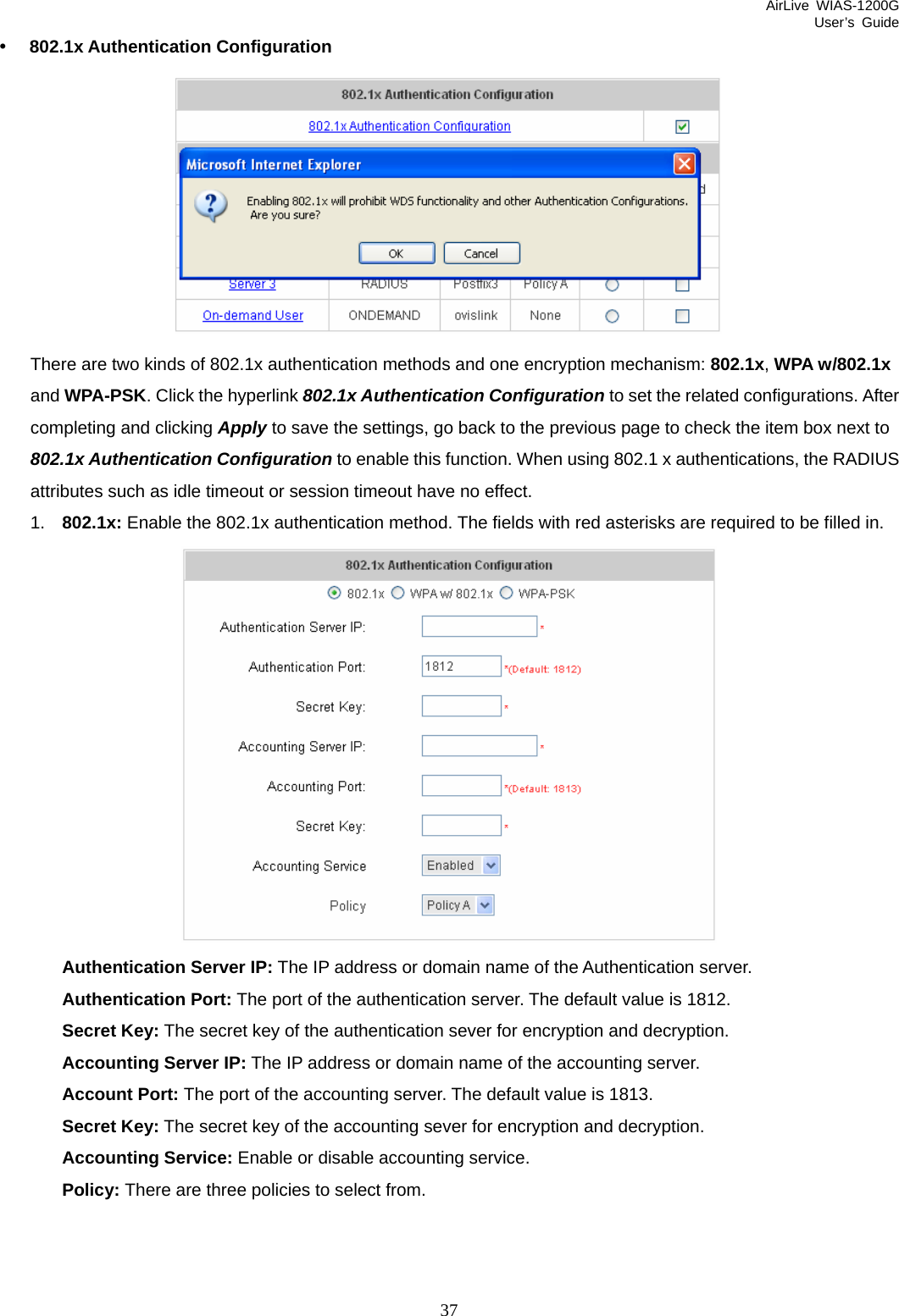 AirLive WIAS-1200G User’s Guide 37 y 802.1x Authentication Configuration  There are two kinds of 802.1x authentication methods and one encryption mechanism: 802.1x, WPA w/802.1x and WPA-PSK. Click the hyperlink 802.1x Authentication Configuration to set the related configurations. After completing and clicking Apply to save the settings, go back to the previous page to check the item box next to 802.1x Authentication Configuration to enable this function. When using 802.1 x authentications, the RADIUS attributes such as idle timeout or session timeout have no effect. 1.  802.1x: Enable the 802.1x authentication method. The fields with red asterisks are required to be filled in.  Authentication Server IP: The IP address or domain name of the Authentication server. Authentication Port: The port of the authentication server. The default value is 1812. Secret Key: The secret key of the authentication sever for encryption and decryption. Accounting Server IP: The IP address or domain name of the accounting server. Account Port: The port of the accounting server. The default value is 1813. Secret Key: The secret key of the accounting sever for encryption and decryption. Accounting Service: Enable or disable accounting service. Policy: There are three policies to select from.    
