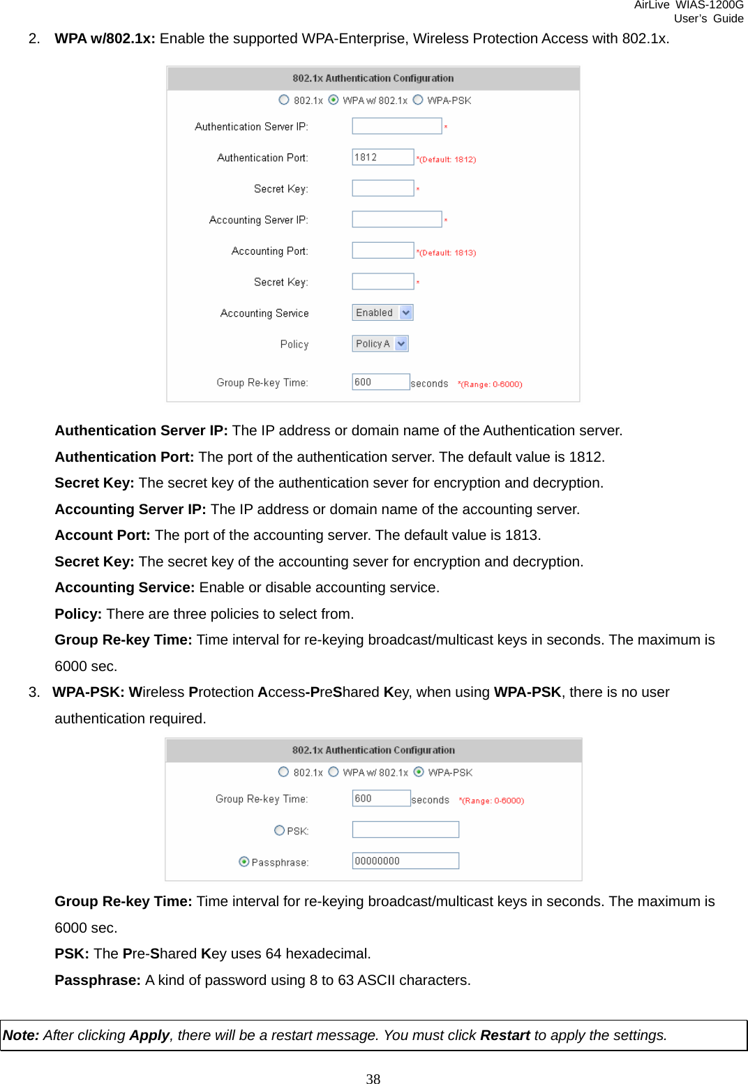 AirLive WIAS-1200G User’s Guide 38 2.  WPA w/802.1x: Enable the supported WPA-Enterprise, Wireless Protection Access with 802.1x.  Authentication Server IP: The IP address or domain name of the Authentication server. Authentication Port: The port of the authentication server. The default value is 1812. Secret Key: The secret key of the authentication sever for encryption and decryption. Accounting Server IP: The IP address or domain name of the accounting server. Account Port: The port of the accounting server. The default value is 1813. Secret Key: The secret key of the accounting sever for encryption and decryption. Accounting Service: Enable or disable accounting service. Policy: There are three policies to select from. Group Re-key Time: Time interval for re-keying broadcast/multicast keys in seconds. The maximum is 6000 sec. 3.  WPA-PSK: Wireless Protection Access-PreShared Key, when using WPA-PSK, there is no user authentication required.  Group Re-key Time: Time interval for re-keying broadcast/multicast keys in seconds. The maximum is 6000 sec. PSK: The Pre-Shared Key uses 64 hexadecimal. Passphrase: A kind of password using 8 to 63 ASCII characters.  Note: After clicking Apply, there will be a restart message. You must click Restart to apply the settings. 