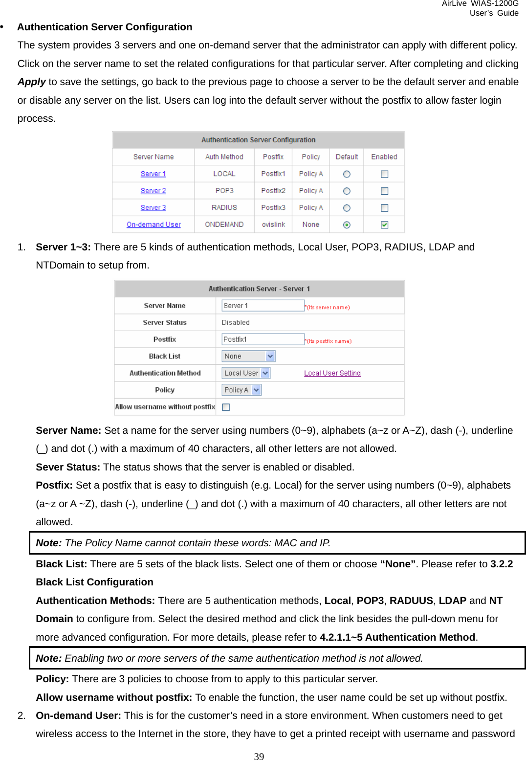 AirLive WIAS-1200G User’s Guide 39 y Authentication Server Configuration The system provides 3 servers and one on-demand server that the administrator can apply with different policy. Click on the server name to set the related configurations for that particular server. After completing and clicking Apply to save the settings, go back to the previous page to choose a server to be the default server and enable or disable any server on the list. Users can log into the default server without the postfix to allow faster login process.  1.  Server 1~3: There are 5 kinds of authentication methods, Local User, POP3, RADIUS, LDAP and NTDomain to setup from.  Server Name: Set a name for the server using numbers (0~9), alphabets (a~z or A~Z), dash (-), underline (_) and dot (.) with a maximum of 40 characters, all other letters are not allowed. Sever Status: The status shows that the server is enabled or disabled. Postfix: Set a postfix that is easy to distinguish (e.g. Local) for the server using numbers (0~9), alphabets (a~z or A ~Z), dash (-), underline (_) and dot (.) with a maximum of 40 characters, all other letters are not allowed. Note: The Policy Name cannot contain these words: MAC and IP. Black List: There are 5 sets of the black lists. Select one of them or choose “None”. Please refer to 3.2.2 Black List Configuration Authentication Methods: There are 5 authentication methods, Local, POP3, RADUUS, LDAP and NT Domain to configure from. Select the desired method and click the link besides the pull-down menu for more advanced configuration. For more details, please refer to 4.2.1.1~5 Authentication Method. Note: Enabling two or more servers of the same authentication method is not allowed. Policy: There are 3 policies to choose from to apply to this particular server. Allow username without postfix: To enable the function, the user name could be set up without postfix. 2.  On-demand User: This is for the customer’s need in a store environment. When customers need to get wireless access to the Internet in the store, they have to get a printed receipt with username and password 