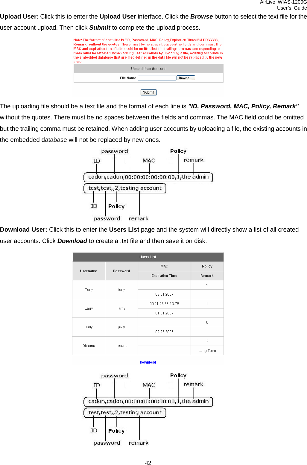 AirLive WIAS-1200G User’s Guide 42 Upload User: Click this to enter the Upload User interface. Click the Browse button to select the text file for the user account upload. Then click Submit to complete the upload process.  The uploading file should be a text file and the format of each line is &quot;ID, Password, MAC, Policy, Remark&quot; without the quotes. There must be no spaces between the fields and commas. The MAC field could be omitted but the trailing comma must be retained. When adding user accounts by uploading a file, the existing accounts in the embedded database will not be replaced by new ones.  Download User: Click this to enter the Users List page and the system will directly show a list of all created user accounts. Click Download to create a .txt file and then save it on disk.    