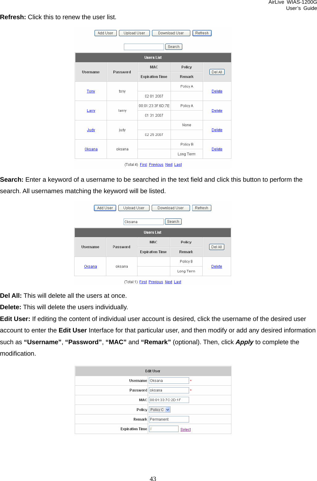 AirLive WIAS-1200G User’s Guide 43 Refresh: Click this to renew the user list.  Search: Enter a keyword of a username to be searched in the text field and click this button to perform the search. All usernames matching the keyword will be listed.  Del All: This will delete all the users at once. Delete: This will delete the users individually. Edit User: If editing the content of individual user account is desired, click the username of the desired user account to enter the Edit User Interface for that particular user, and then modify or add any desired information such as “Username”, “Password”, “MAC” and “Remark” (optional). Then, click Apply to complete the modification.  