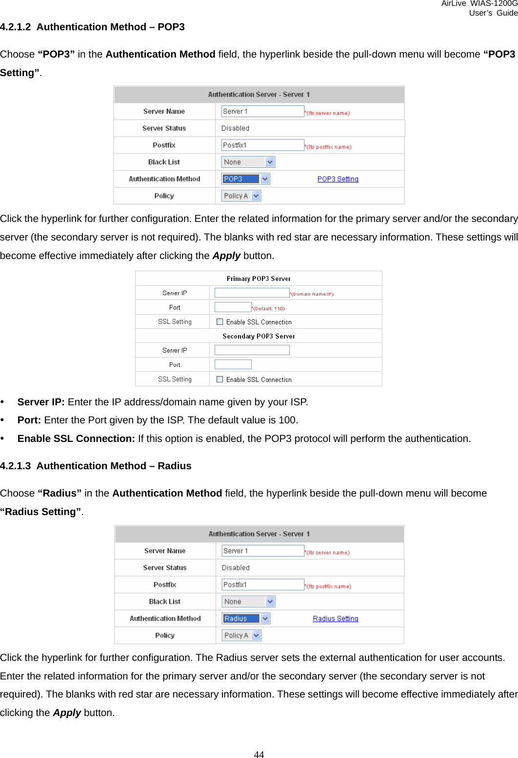 AirLive WIAS-1200G User’s Guide 44 4.2.1.2  Authentication Method – POP3 Choose “POP3” in the Authentication Method field, the hyperlink beside the pull-down menu will become “POP3 Setting”.  Click the hyperlink for further configuration. Enter the related information for the primary server and/or the secondary server (the secondary server is not required). The blanks with red star are necessary information. These settings will become effective immediately after clicking the Apply button.  y Server IP: Enter the IP address/domain name given by your ISP. y Port: Enter the Port given by the ISP. The default value is 100. y Enable SSL Connection: If this option is enabled, the POP3 protocol will perform the authentication. 4.2.1.3  Authentication Method – Radius Choose “Radius” in the Authentication Method field, the hyperlink beside the pull-down menu will become “Radius Setting”.  Click the hyperlink for further configuration. The Radius server sets the external authentication for user accounts. Enter the related information for the primary server and/or the secondary server (the secondary server is not required). The blanks with red star are necessary information. These settings will become effective immediately after clicking the Apply button. 