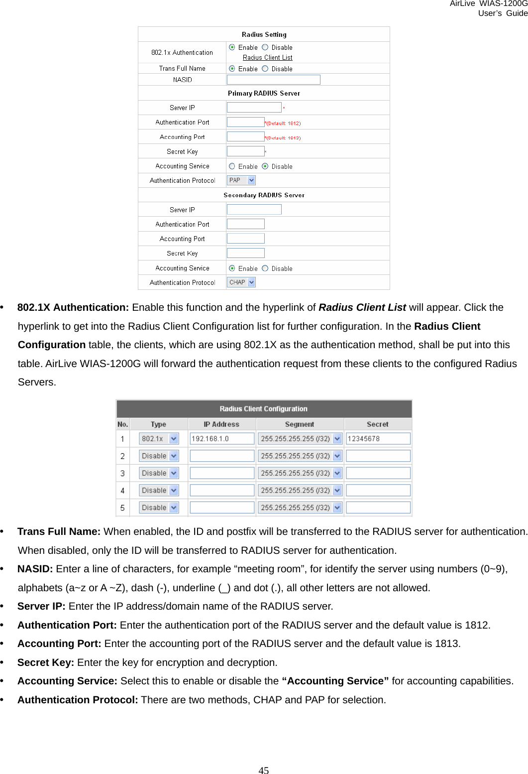 AirLive WIAS-1200G User’s Guide 45  y 802.1X Authentication: Enable this function and the hyperlink of Radius Client List will appear. Click the hyperlink to get into the Radius Client Configuration list for further configuration. In the Radius Client Configuration table, the clients, which are using 802.1X as the authentication method, shall be put into this table. AirLive WIAS-1200G will forward the authentication request from these clients to the configured Radius Servers.  y Trans Full Name: When enabled, the ID and postfix will be transferred to the RADIUS server for authentication. When disabled, only the ID will be transferred to RADIUS server for authentication. y NASID: Enter a line of characters, for example “meeting room”, for identify the server using numbers (0~9), alphabets (a~z or A ~Z), dash (-), underline (_) and dot (.), all other letters are not allowed. y Server IP: Enter the IP address/domain name of the RADIUS server. y Authentication Port: Enter the authentication port of the RADIUS server and the default value is 1812.  y Accounting Port: Enter the accounting port of the RADIUS server and the default value is 1813. y Secret Key: Enter the key for encryption and decryption.   y Accounting Service: Select this to enable or disable the “Accounting Service” for accounting capabilities. y Authentication Protocol: There are two methods, CHAP and PAP for selection. 